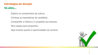 10
Estratégias de Atração
Vá além...
Explore os componentes da cultura;
Conheça as expectativas do candidato;
Compartilhe a história e o propósito da empresa;
Abra espaço para perguntas;
Seja honesto quanto à oportunidades de carreira!
 