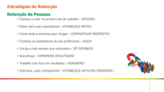 12
Estratégias de Retenção
Retenção de Pessoas
 Comece a reter no primeiro dia de trabalho – INTEGRE!
 Deixe claro suas expectativas – ESTABELEÇA METAS!
 Conte onde a empresa quer chegar – COMPARTILHE PROPÓSITO!
 Conheça as expectativas do seu profissional – OUÇA!
 Corrija a rota sempre que necessário – DÊ FEEDBACK!
 Reconheça – COMEMORE RESULTADOS!
 Trabalhe com foco em resultados – REMUNERE!
 Seja leve, justo, transparente – ESTABELEÇA UM CLIMA FAVORÁVEL!
 
