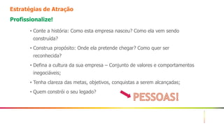 3
Estratégias de Atração
Profissionalize!
• Conte a história: Como esta empresa nasceu? Como ela vem sendo
construída?
• Construa propósito: Onde ela pretende chegar? Como quer ser
reconhecida?
• Defina a cultura da sua empresa – Conjunto de valores e comportamentos
inegociáveis;
• Tenha clareza das metas, objetivos, conquistas a serem alcançadas;
• Quem constrói o seu legado?
 