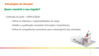 4
Estratégias de Atração
Quem constrói o seu legado?
• Definição do perfil – SIMPLIFIQUE!
- Defina os objetivos e responsabilidades do cargo;
- Detalhe a qualificação necessária (Formação e Experiência);
- Defina as competências necessárias para o desempenho das atividades.
 