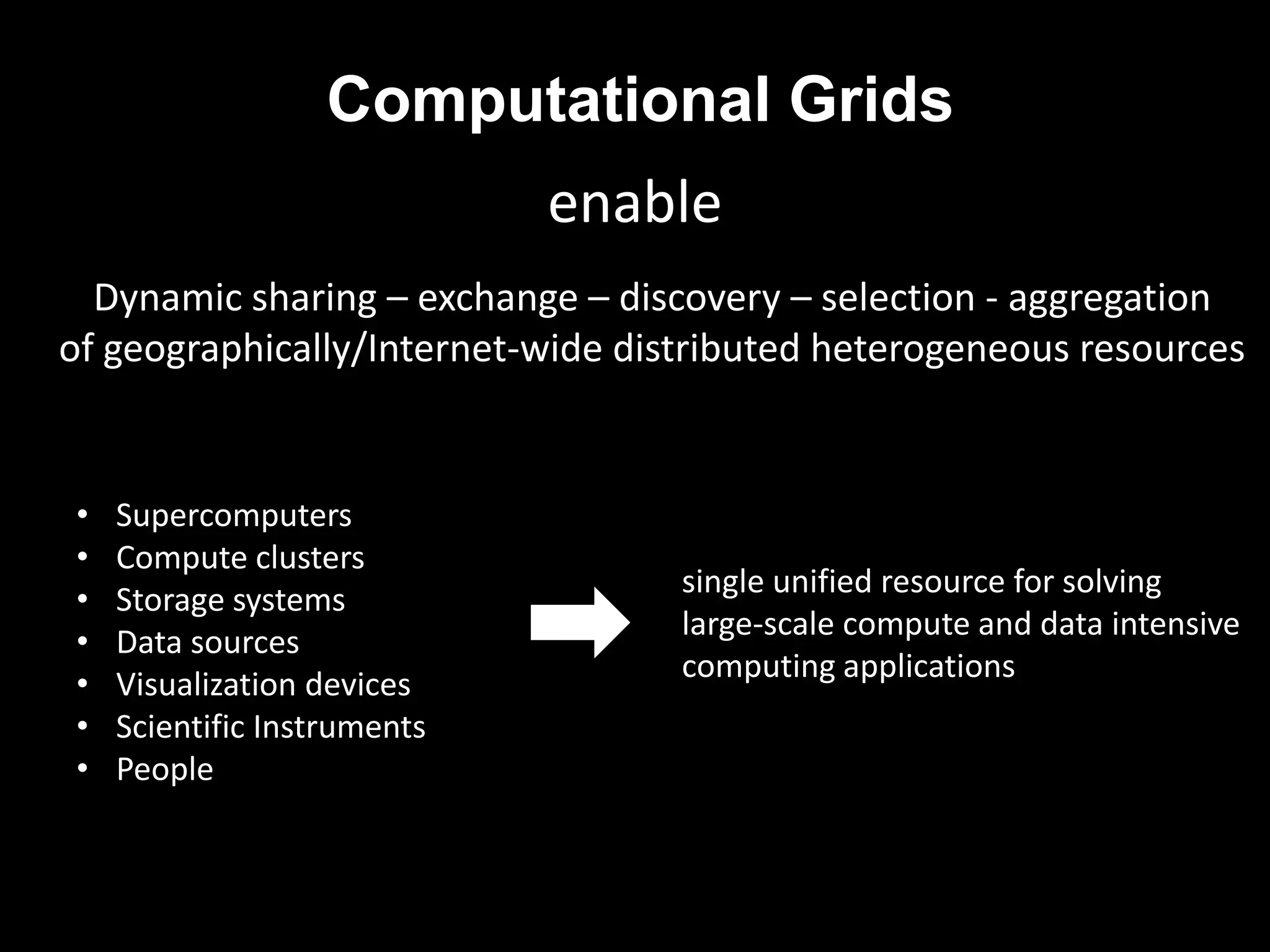 Computational Grids
                             enable
  Dynamic sharing – exchange – discovery – selection - aggregation
of geographically/Internet-wide distributed heterogeneous resources


•   Supercomputers
•   Compute clusters
                                   single unified resource for solving
•   Storage systems
                                   large-scale compute and data intensive
•   Data sources
                                   computing applications
•   Visualization devices
•   Scientific Instruments
•   People
 