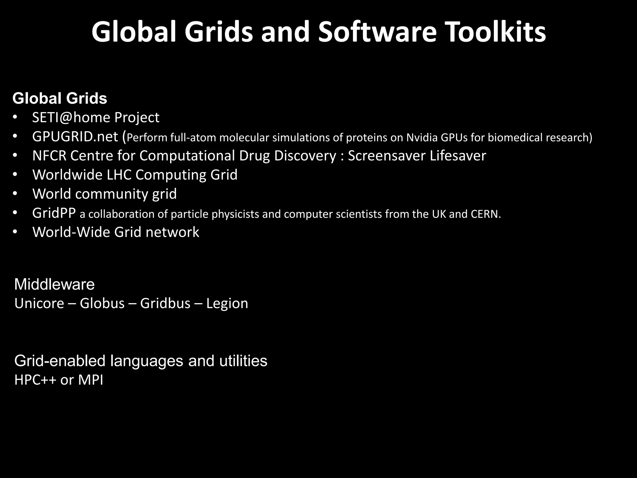 Global Grids and Software Toolkits
Global Grids
• SETI@home Project
• GPUGRID.net (Perform full-atom molecular simulations of proteins on Nvidia GPUs for biomedical research)
• NFCR Centre for Computational Drug Discovery : Screensaver Lifesaver
• Worldwide LHC Computing Grid
• World community grid
• GridPP a collaboration of particle physicists and computer scientists from the UK and CERN.
• World-Wide Grid network


Middleware
Unicore – Globus – Gridbus – Legion


Grid-enabled languages and utilities
HPC++ or MPI
 