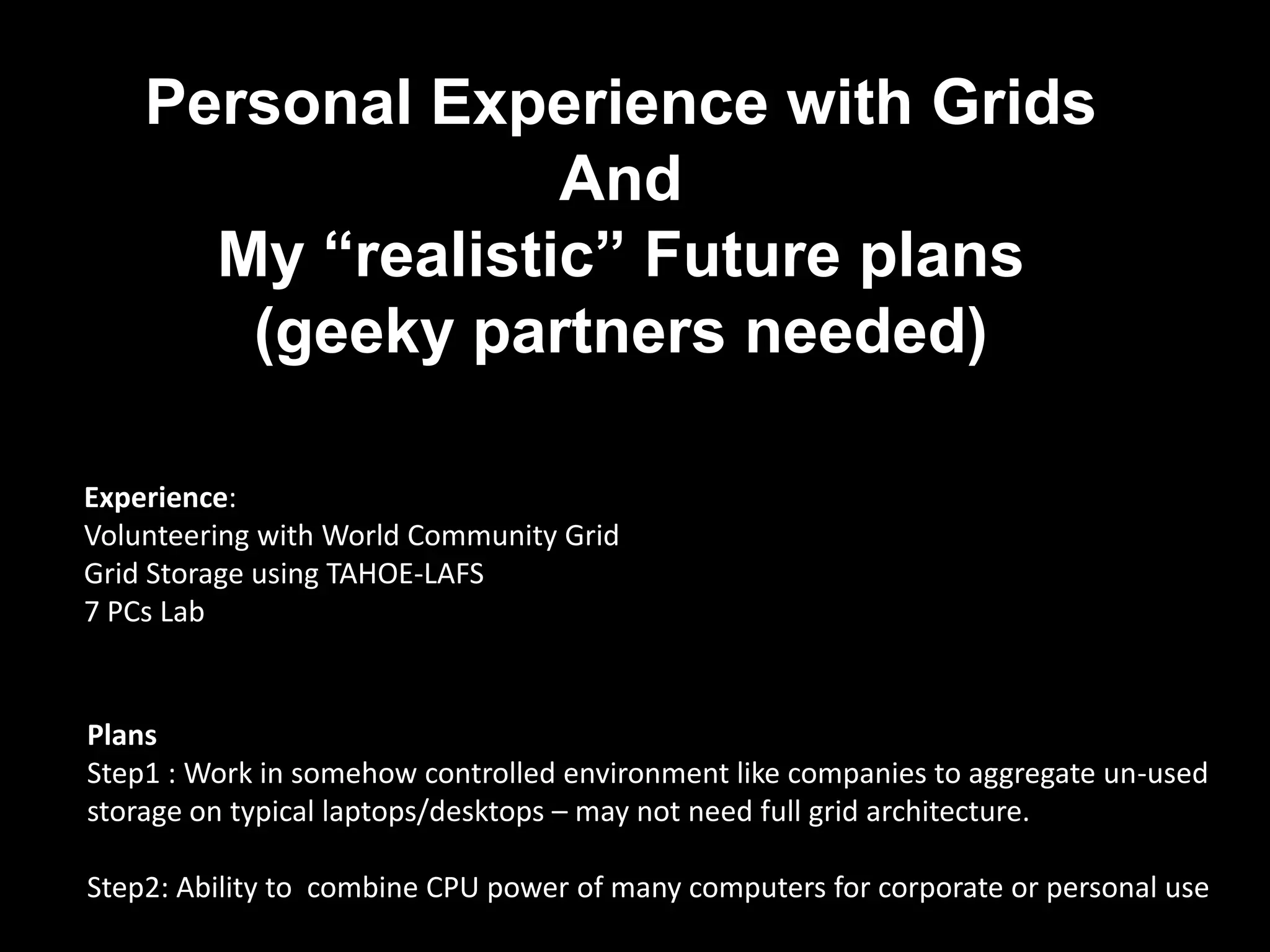 Personal Experience with Grids
                  And
      My “realistic” Future plans
       (geeky partners needed)

Experience:
Volunteering with World Community Grid
Grid Storage using TAHOE-LAFS
7 PCs Lab


Plans
Step1 : Work in somehow controlled environment like companies to aggregate un-used
storage on typical laptops/desktops – may not need full grid architecture.

Step2: Ability to combine CPU power of many computers for corporate or personal use
 