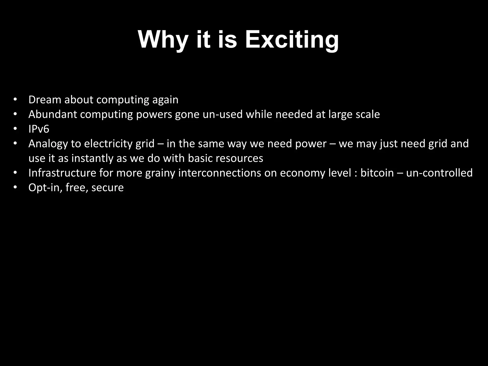 Why it is Exciting

• Dream about computing again
• Abundant computing powers gone un-used while needed at large scale
• IPv6
• Analogy to electricity grid – in the same way we need power – we may just need grid and
  use it as instantly as we do with basic resources
• Infrastructure for more grainy interconnections on economy level : bitcoin – un-controlled
• Opt-in, free, secure
 