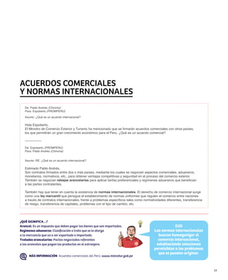 Acuerdos comerciales
y normas internacionales
   De: Pablo Andrés (Chincha)
   Para: Expoberto (PROMPERÚ)

   Asunto: ¿Qué es un acuerdo internacional?

   Hola Expoberto,
   El Ministro de Comercio Exterior y Turismo ha mencionado que se firmarán acuerdos comerciales con otros países,
   los que permitirán un gran crecimiento económico para el Perú. ¿Qué es un acuerdo comercial?

   ---------------

   De: Expoberto (PROMPERÚ)
   Para: Pablo Andrés (Chincha)


   Asunto: RE: ¿Qué es un acuerdo internacional?

   Estimado Pablo Andrés,
   Son contratos firmados entre dos o más países, mediante los cuales se negocian aspectos comerciales, aduaneros,
   monetarios, normativos, etc., para obtener ventajas competitivas y seguridad en el proceso del comercio exterior.
   También se negocian rebajas arancelarias para aplicar tarifas preferenciales y regímenes aduaneros que benefician
   a las partes contratantes.

   También hay que tener en cuenta la existencia de normas internacionales. El derecho de comercio internacional surge
   como una ley mercantil que persigue el establecimiento de normas uniformes que regulen el comercio entre naciones
   a través de contratos internacionales, frente a problemas específicos tales como normatividades diferentes, transferencia
   de riesgo, transferencia de capitales, problemas con el tipo de cambio, etc.




¿QUÉ SIGNIFICA…?
Arancel: Es un impuesto que deben pagar los bienes que son importados.                                 OJO
Regímenes aduaneros: Clasificación o trato que se le otorga                                Las normas internacionales
a la mercancía que va a ser exportada o importada.                                           buscan homogenizar el
Tratados arancelarios: Pactos negociados referentes                                          comercio internacional,
a los aranceles que pagan los productos en el extranjero.                                   estableciendo soluciones
                                                                                           permisibles a los problemas
                                                                                             que se puedan originar.
      MÁS INFORMACIÓN Acuerdos comerciales del Perú: www.mincetur.gob.pe



                                                                                                                               13
 
