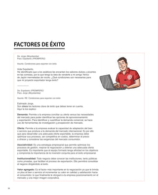 Factores de éxito
      De: Jorge (Moyobamba)
      Para: Expoberto (PROMPERÚ)

      Asunto: Condiciones para exportar con éxito

      Hola Expoberto,
      He identificado que a los asiáticos les encantan los sabores dulces y picantes
      en las comidas, por lo que tengo la idea de venderle a mi amigo Yerico
      de Japón mermeladas de rocoto. ¿Qué condiciones son necesarias para
      que mi proyecto exportador tenga éxito?

      ---------------

      De: Expoberto (PROMPERÚ)
      Para: Jorge (Moyobamba)

      Asunto: RE: Condiciones para exportar con éxito

      Estimado Jorge,
      Son cinco los factores clave de éxito que debes tener en cuenta.
      Aquí te los explico:

      Demanda: Permite a la empresa conciliar su oferta versus las necesidades
      del mercado para poder identificar las opciones de aprovisionamiento
      y exportación. Para identificar y cuantificar la demanda comercial, se hace
      uso de herramientas de investigación y prospección de mercado.

      Oferta: Permite a la empresa evaluar la capacidad de adaptación del bien
      o servicio que produce a la demanda del mercado internacional. Es por ello
      que para desarrollar una adecuada oferta exportable, la empresa debe
      optimizar sus procesos, ser competitiva en costos, determinar el precio
      a ofrecer y considerar las exigencias del mercado consumidor.

      Asociatividad: Es una estrategia empresarial que permite optimizar los
      procesos de gestión, mejorar la negociación y obtener una adecuada oferta
      exportable. Es importante que el equipo formado tenga afinidad en los objetivos
      y comprenda la importancia de la inversión conjunta para el éxito empresarial.

      Institucionalidad: Todo negocio debe conocer las instituciones, tanto públicas
      como privadas, que facilitan el proceso de exportación. Ello permitirá consolidar
      el negocio dirigiéndolo al éxito.

      Valor agregado: Es el factor más importante en la negociación ya que le brinda
      un plus al bien o servicio al incrementar su valor en calidad y satisfacción hacia
      el consumidor, lo que finalmente le otorgará a la empresa posicionamiento en el
      mercado y una mejor imagen corporativa.



14
 