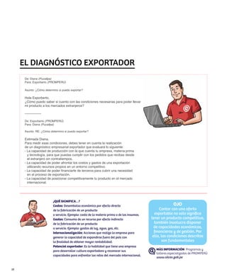 EL DIAGNÓSTICO EXPORTADOR
      De: Diana (Pucallpa)
      Para: Exporberto (PROMPERÚ)

      Asunto: ¿Cómo determino si puedo exportar?

      Hola Exporberto,
      ¿Cómo puedo saber si cuento con las condiciones necesarias para poder llevar
      mi producto a los mercados extranjeros?

      ---------------

      De: Exporberto (PROMPERÚ)
      Para: Diana (Pucallpa)

      Asunto: RE: ¿Cómo determino si puedo exportar?

      Estimada Diana,
      Para medir esas condiciones, debes tener en cuenta la realización
      de un diagnóstico empresarial exportador que evaluará lo siguiente:
      - La capacidad de producción con la que cuenta tu empresa, materia prima
        y tecnología, para que puedas cumplir con los pedidos que recibas desde
        el extranjero sin contratiempos.
      - La capacidad de poder afrontar los costos y gastos de una exportación
        utilizando recursos propios en un entorno competitivo.
      - La capacidad de poder financiarte de terceros para cubrir una necesidad
        en el proceso de exportación.
      - La capacidad de posicionar competitivamente tu producto en el mercado
        internacional.




                          ¿QUÉ SIGNIFICA…?
                          Costos: Desembolso económico por efecto directo                                  OJO
                          de la fabricación de un producto                                        Contar con una oferta
                          o servicio. Ejemplo: costo de la materia prima o de los insumos.     exportable no solo significa
                          Gastos: Consumo de un recurso por efecto indirecto                 tener un producto competitivo,
                          de la fabricación de un producto                                     también involucra disponer
                          o servicio. Ejemplo: gastos de luz, agua, gas, etc.                  de capacidades económicas,
                          Internacionalización: Acciones que realiza la empresa para           financieras y de gestión. Por
                          generar la capacidad de expandirse fuera del país con               ello, las condiciones descritas
                          la finalidad de obtener mayor rentabilidad.                               son fundamentales
                          Potencial exportador: Es la habilidad que tiene una empresa
                          para desarrollar cultura exportadora y reconocer sus                  MÁS INFORMACIÓN Programas y
                                                                                                talleres especializados de PROMPERÚ
                          capacidades para enfrentar los retos del mercado internacional.
                                                                                                www.siicex.gob.pe


18
 