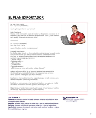 EL PLAN EXPORTADOR
   De: Juan Carlos (Tacna)
   Para: Exporberto (PROMPERÚ)

   Asunto: ¿Cómo planifico mis exportaciones?

   Hola Exporberto,
   Gracias por tu orientación. Acabo de realizar un diagnóstico exportador de mi
   empresa y ya cuento con un producto de exportación. Ahora, ¿cómo planifico
   para llevarlo al mercado exterior con éxito?

   ---------------

   De: Exporberto (PROMPERÚ)
   Para: Juan Carlos (Tacna)

   Asunto: RE: ¿Cómo planifico mis exportaciones?

   Estimado Juan Carlos,
   Es difícil anticipar el éxito en el mercado internacional, pero sí se puede contar
   con una herramienta que reduzca los riesgos en la toma de decisiones.
   Para ello, es necesario desarrollar un plan de negocios de exportación,
   que dará respuesta a preguntas como:
   - ¿Dónde estoy?
   - ¿Adónde quiero ir?
   - ¿Cómo llegar?
   - ¿Qué exportar?
   - ¿Adónde exportar?
   - ¿Cómo exportar y con quién poder realizar alianzas?

   El éxito de la exportación de un producto depende directamente de la
   identificación y manejo de los factores internos y externos, así como
   de las opciones estratégicas que elija la empresa.

   Los factores internos determinan las capacidades que tiene la empresa para
   identificar aquellas fortalezas y debilidades.

   Los factores externos determinan las oportunidades y amenazas por medio
   de factores económicos, sociales, políticos, tecnológicos, etc.

   El plan de exportación mostrará la situación actual de la empresa, el análisis
   de mercado, el plan de marketing y el plan financiero.




¿QUÉ SIGNIFICA…?                                                                          MÁS INFORMACIÓN
Amenaza: Circunstancia externa que puede ocasionar el fracaso en la ejecución de las      PROMPERÚ: Programa PLANEX
actividades de una empresa.                                                               www.siicex.gob.pe
Debilidad: Actividad que la empresa no realiza bien o recursos que necesita y no posee.
Fortaleza: Cualquier actividad que la empresa realiza bien o recursos que controla.
Oportunidad: Cualquier circunstancia externa que puede ocasionar beneficios y mejorar
la rentabilidad de una empresa.


                                                                                                                      19
 