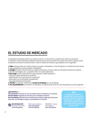 EL ESTUDIO DE MERCADO
     El diagnóstico exportador permite a la empresa conocer si se encuentra en condiciones de vender sus productos
     al extranjero. El plan exportador establece las pautas para iniciar y mantener esas ventas. Para saber a quiénes vender
     el producto (o servicio), es necesario llevar a cabo un estudio de mercado, cuyos objetivos son los siguientes:

     1. Saber quiénes pueden ser nuestros clientes, sus gustos, necesidades, su nivel de ingresos, la cantidad de consumidores,
     el lugar geográfico y nuestros posibles competidores.
     2. Analizar el entorno del país donde se venderá el producto y conocer cuáles son los factores económicos, políticos,
     culturales, tecnológicos, etc., que podrían influir en nuestra exportación.
     3. Para elegir el país o países donde se desea exportar se debe responder a:
     - ¿Qué país o países demandan mi producto?
     - ¿Qué empresas de mi país exportan mi producto?
     - ¿Qué países son mis principales competidores?
     - ¿Hay disponibilidad de transporte?
     4. Permitir a la empresa implementar su plan de marketing (mix de marketing).
     5. Una vez identificados los clientes en el extranjero, la empresa podrá iniciar su ciclo de producción y comercialización.



     ¿QUÉ SIGNIFICA…?
                                                                                                            OJO
     Ciclo productivo: Proceso por el cual una materia prima se transforma en un producto.
                                                                                                 La búsqueda, selección y
     Mercado objetivo: Segmento del mercado al que va dirigido un producto.
                                                                                               clasificación de información
     Mix de marketing: Aplicación de las variables precio, producto, plaza y promoción para
                                                                                              permitirá disminuir riesgos de
     desarrollar una estrategia de ingreso o consolidación en el mercado.
                                                                                               exportación. Es posible que
                                                                                               cierta información tenga un
          MÁS INFORMACIÓN              Información estadística       PROMPERÚ - Talleres       costo determinado que será
          Búsqueda de mercados         www.sunat.gob.pe              especializados                    preciso cubrir.
          www.siicex.gob.pe            www.siicex.gob.pe             www.siicex.gob.pe


20
 