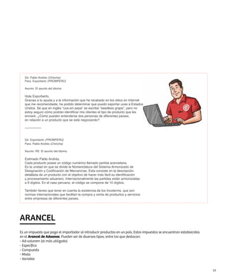 De: Pablo Andrés (Chincha)
   Para: Exporberto (PROMPERÚ)

   Asunto: El asunto del idioma

   Hola Exporberto,
   Gracias a tu ayuda y a la información que he recabado en los sitios en Internet
   que me recomendaste, he podido determinar que puedo exportar uvas a Estados
   Unidos. Sé que en inglés “uva sin pepa” se escribe “seedless grape”, pero no
   estoy seguro cómo podrán identificar mis clientes el tipo de producto que les
   enviaré. ¿Cómo pueden entenderse dos personas de diferentes países,
   en relación a un producto que se está negociando?

   ---------------


   De: Exporberto (PROMPERÚ)
   Para: Pablo Andrés (Chincha)

   Asunto: RE: El asunto del idioma

   Estimado Pablo Andrés,
   Cada producto posee un código numérico llamado partida arancelaria.
   Es la unidad en que se divide la Nomenclatura del Sistema Armonizado de
   Designación y Codificación de Mercancías. Esta consiste en la descripción
   detallada de un producto con el objetivo de hacer más fácil su identificación
   y procesamiento aduanero. Internacionalmente las partidas están armonizadas
   a 6 dígitos. En el caso peruano, el código se compone de 10 dígitos.

   También tienes que tener en cuenta la existencia de los Incoterms, que son
   normas internacionales que facilitan la compra y venta de productos y servicios
   entre empresas de diferentes países.




ARANCEL
Es un impuesto que paga el importador al introducir productos en un país. Estos impuestos se encuentran establecidos
en el Arancel de Aduanas. Pueden ser de diversos tipos, entre los que destacan:
- Ad-valorem (el más utilizado)
- Específico
- Compuesto
- Mixto
- Variable


                                                                                                                       23
 