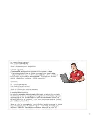 De: Joaquín y Camila (Huancayo)
Para: Exporberto (PROMPERÚ)

Asunto: Consulta sobre precios de exportación

Estimado Exporberto,
Estamos viendo la posibilidad de exportar mates burilados a Europa.
Ya hemos identificado un par de clientes potenciales y nos gustaría saber
a qué precios tendremos que vender nuestros productos. ¿Cómo se realiza la
cotización y la negociación con el intermediario? ¿Cómo y dónde podemos
obtener financiamiento para llevar a cabo la exportación?

---------------

De: Exporberto (PROMPERÚ)
Para: Joaquín y Camila (Huancayo)

Asunto: RE: Consulta sobre precios de exportación

Estimados Camila y Joaquín,
La mejor forma de saber el precio exacto del producto es obteniendo información
en el mercado de destino, encargándosela al agente, representante o a empresas
especializadas en este tipo de información. Para ello, es necesario conocer a la
perfección los costos de producción y tomar como referencia un punto de equilibrio
para establecer el precio final.

Luego de incluir los costos y gastos internos, también hay que considerar los gastos
de exportación, según los modos de transporte e Incoterms pactados. Ejemplo:
etiquetado, paletizado, agenciamiento de aduanas, manipuleo de carga, etc.



                                                                                       27
 