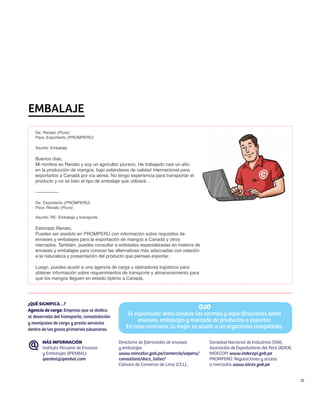 EMBALAJE
   De: Renato (Piura)
   Para: Exporberto (PROMPERÚ)

   Asunto: Embalaje

   Buenos días,
   Mi nombre es Renato y soy un agricultor piurano. He trabajado casi un año
   en la producción de mangos, bajo estándares de calidad internacional para
   exportarlos a Canadá por vía aérea. No tengo experiencia para transportar el
   producto y no sé bien el tipo de embalaje que utilizaré…

   ---------------

   De: Exporberto (PROMPERÚ)
   Para: Renato (Piura)

   Asunto: RE: Embalaje y transporte

   Estimado Renato,
   Puedes ser asistido en PROMPERÚ con información sobre requisitos de
   envases y embalajes para la exportación de mangos a Canadá y otros
   mercados. También, puedes consultar a entidades especializadas en materia de
   envases y embalajes para conocer las alternativas más adecuadas con relación
   a la naturaleza y presentación del producto que piensas exportar.

   Luego, puedes acudir a una agencia de carga u operadores logísticos para
   obtener información sobre requerimientos de transporte y almacenamiento para
   que los mangos lleguen en estado óptimo a Canadá.




¿QUÉ SIGNIFICA…?
Agencia de carga: Empresa que se dedica
                                                                                  OJO
al desarrollo del transporte, consolidación
                                                  El exportador debe conocer las normas y especificaciones sobre
y manipuleo de carga y presta servicios
                                                      envases, embalajes y marcado de productos a exportar.
dentro de las zonas primarias aduaneras.
                                                 En caso contrario, lo mejor es acudir a un organismo competente.

       MÁS INFORMACIÓN                        Directorio de fabricantes de envases   Sociedad Nacional de Industrias (SNI),
       Instituto Peruano de Envases           y embalajes                            Asociación de Exportadores del Perú (ADEX)
       y Embalajes (IPENBAL)                  www.mincetur.gob.pe/comercio/ueperu/   INDECOPI www.indecopi.gob.pe
       ipenbal@ipenbal.com                    consultora/docs_taller/                PROMPERÚ: Regulaciones y acceso
                                              Cámara de Comercio de Lima (CCL),      a mercados www.siicex.gob.pe


                                                                                                                                  31
 
