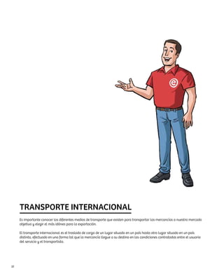 TRANSPORTE INTERNACIONAL
     Es importante conocer los diferentes medios de transporte que existen para transportar las mercancías a nuestro mercado
     objetivo y elegir el más idóneo para la exportación.

     El transporte internacional es el traslado de carga de un lugar situado en un país hasta otro lugar situado en un país
     distinto, efectuado en una forma tal que la mercancía llegue a su destino en las condiciones contratadas entre el usuario
     del servicio y el transportista.




32
 