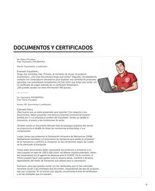 DOCUMENTOS Y CERTIFICADOS
 De: Diana (Pucallpa)
 Para: Exporberto (PROMPERÚ)

 Asunto: Documentos y certificados

 Estimado Exporberto,
 Tengo dos consultas más. Primero, al momento de enviar mi producto
 al extranjero, ¿con qué documentos tengo que contar? Segundo, he establecido
 contacto con compradores extranjeros para exportar una variedad de productos
 agrícolas. Las autoridades competentes me han dicho que tengo que contar con
 un certificado de origen además de un certificado fitosanitario.
 ¿Me puedes ayudar con esta información? Mil gracias.

 ---------------

 De: Exporberto (PROMPERÚ)
 Para: Diana (Pucallpa)

 Asunto: RE: Documentos y certificados

 Estimada Diana,
 ¡Qué bueno que ya estés preparada para exportar! Con respecto a los
 documentos, debes presentar una factura comercial (commercial invoice),
 emitida por ti o tu empresa a nombre del importador, donde se detalla la
 mercancía, el precio y las condiciones de venta.

 También existe un documento llamado lista de empaque (packing list) donde
 se proporciona el detalle de todas las mercancías embarcadas o sus
 componentes.

 Luego, tienes que presentar la Declaración Aduanera de Mercancías (DAM)
 debidamente tramitada y el documento de transporte que señala la propiedad
 de la mercancía y confirma su recepción en las condiciones según las cuales
 se ha efectuado el transporte.

 Todos estos documentos deben acompañar los productos a embarcar y en
 caso superen el valor de US$ 5,000 (cinco mil dólares estadounidenses), deben
 ser presentados por el agente de aduanas ante la SUNAT. De lo contrario, tú
 misma puedes hacer esta gestión ante la aduana aérea, marítima o terrestre,
 dependiendo del medio de transporte que utilices para tu exportación.

 Asimismo, para que puedas contar con los certificados que te han solicitado,
 necesitas acudir a las entidades que los emiten, dependiendo del tipo de producto
 que vas a exportar. En el archivo que adjunto, encontrarás la lista de certificados
 y de las entidades que los expiden.



                                                                                       35
 