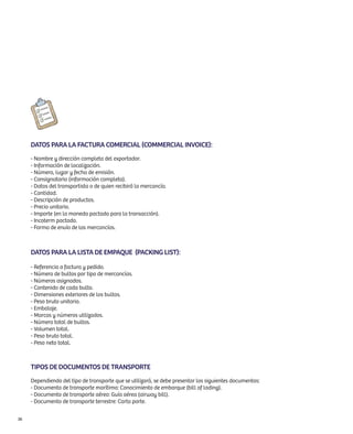 Datos para la factura comercial (commercial invoice):
     - Nombre y dirección completa del exportador.
     - Información de localización.
     - Número, lugar y fecha de emisión.
     - Consignatario (información completa).
     - Datos del transportista o de quien recibirá la mercancía.
     - Cantidad.
     - Descripción de productos.
     - Precio unitario.
     - Importe (en la moneda pactada para la transacción).
     - Incoterm pactado.
     - Forma de envío de las mercancías.



     Datos para la lista de empaque (packing list):

     - Referencia a factura y pedido.
     - Número de bultos por tipo de mercancías.
     - Números asignados.
     - Contenido de cada bulto.
     - Dimensiones exteriores de los bultos.
     - Peso bruto unitario.
     - Embalaje.
     - Marcas y números utilizados.
     - Número total de bultos.
     - Volumen total.
     - Peso bruto total.
     - Peso neto total.



     Tipos de documentos de transporte
     Dependiendo del tipo de transporte que se utilizará, se debe presentar los siguientes documentos:
     - Documento de transporte marítimo: Conocimiento de embarque (bill of lading).
     - Documento de transporte aéreo: Guía aérea (airway bill).
     - Documento de transporte terrestre: Carta porte.


36
 