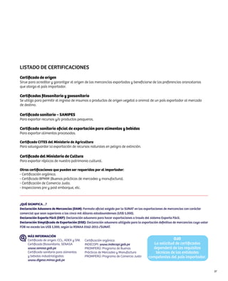 Listado de certificaciones
Certificado de origen
Sirve para acreditar y garantizar el origen de las mercancías exportadas y beneficiarse de las preferencias arancelarias
que otorga el país importador.

Certificados fitosanitario y zoosanitario
Se utiliza para permitir el ingreso de insumos o productos de origen vegetal o animal de un país exportador al mercado
de destino.

Certificado sanitario – SANIPES
Para exportar recursos y/o productos pesqueros.

Certificado sanitario oficial de exportación para alimentos y bebidas
Para exportar alimentos procesados.

Certificado CITES del Ministerio de Agricultura
Para salvaguardar la exportación de recursos naturales en peligro de extinción.

Certificado del Ministerio de Cultura
Para exportar réplicas de nuestro patrimonio cultural.

Otras certificaciones que pueden ser requeridas por el importador:
- Certificación orgánica.
- Certificado BPMM (Buenas prácticas de mercadeo y manufactura).
- Certificación de Comercio Justo.
- Inspecciones pre y post embarque, etc.



¿QUÉ SIGNIFICA…?
Declaración Aduanera de Mercancías (DAM): Formato oficial exigido por la SUNAT en las exportaciones de mercancías con carácter
comercial que sean superiores a los cinco mil dólares estadounidenses (US$ 5,000).
Declaración Exporta Fácil (DEF): Declaración aduanera para hacer exportaciones a través del sistema Exporta Fácil.
Declaración Simplificada de Exportación (DSE): Declaración aduanera utilizada para la exportación definitiva de mercancías cuyo valor
FOB no exceda los US$ 5,000, según la RSNAA 0162-2011-/SUNAT.

     MÁS INFORMACIÓN
     Certificado de origen: CCL, ADEX y SNI.   Certificación orgánica:                                   OJO
     Certificado fitosanitario, SENASA         INDECOPI: www.indecopi.gob.pe                 La solicitud de certificados
     www.senasa.gob.pe                         PROMPERÚ: Programa de Buenas                 dependerá de los requisitos
     Certificado sanitario para alimentos      Prácticas de Mercadeo y Manufactura            técnicos de las entidades
     y bebidas industrializadas:               PROMPERÚ: Programa de Comercio Justo       competentes del país importador.
     www.digesa.minsa.gob.pe


                                                                                                                                        37
 