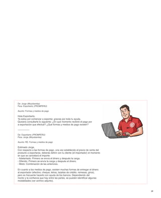 De: Jorge (Moyobamba)
Para: Exporberto (PROMPERÚ)

Asunto: Formas y medios de pago

Hola Exporberto,
Ya estoy por comenzar a exportar, gracias por toda tu ayuda.
Quisiera consultarte lo siguiente: ¿En qué momento recibiré el pago por
a exportación que efectué? ¿Qué formas y medios de pago existen?

---------------

De: Exporberto (PROMPERÚ)
Para: Jorge (Moyobamba)

Asunto: RE: Formas y medios de pago

Estimado Jorge,
Con respecto a las formas de pago, una vez establecido el precio de venta del
producto a exportarse, deberás definir con tu cliente (el importador) el momento
en que se cancelará el importe:
- Adelantado: Primero se envía el dinero y después la carga.
- Diferido: Primero se envía la carga y después el dinero.
- Mixto: Combinación de las anteriores.

En cuanto a los medios de pago, existen muchas formas de entregar el dinero
al exportador (efectivo, cheque, letras, tarjetas de crédito, remesas, giros),
pero es frecuente hacerlo con ayuda de los bancos. Dependiendo del
monto y la confianza que hay entre las partes, se pueden identificar algunas
modalidades (ver archivo adjunto).



                                                                                   39
 