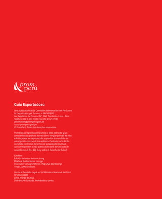 Guía Exportadora
Una publicación de la Comisión de Promoción del Perú para
la Exportación y el Turismo – PROMPERÚ
Av. República de Panamá Nº 3647, San Isidro, Lima - Perú
Teléfono: (51-1) 613-7400. Fax: (51-1) 421-3938
postmaster@promperu.gob.pe
www.promperu.gob.pe
© PromPerú. Todos los derechos reservados

Prohibida la reproducción parcial o total del texto y las
características gráficas de este libro. Ningún párrafo de esta
edición puede ser reproducido, copiado o transmitido sin
autorización expresa de los editores. Cualquier acto ílicito
cometido contra los derechos de propiedad intelectual
que corresponden a esta publicación será denunciado de
acuerdo con el D.L. 822 (Ley sobre el Derecho de Autor).

Créditos:
Edición de textos: Antonio Yonz
Diseño e ilustraciones: ma+go
Impresión: Cimagraf (Torres Paz 1252, Sta Beatriz)
Tiraje: 2,000 unidades

Hecho el Depósito Legal en la Biblioteca Nacional del Perú
Nº 2012-03219
Lima, marzo de 2012
Distribución Gratuita. Prohibida su venta.
 