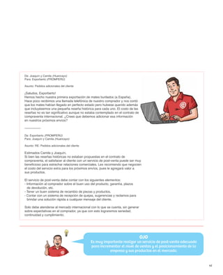 De: Joaquín y Camila (Huancayo)
Para: Exporberto (PROMPERÚ)

Asunto: Pedidos adicionales del cliente

¡Saludos, Exporberto!
Hemos hecho nuestra primera exportación de mates burilados (a España).
Hace poco recibimos una llamada telefónica de nuestro comprador y nos contó
que los mates habían llegado en perfecto estado pero hubiese querido además
que incluyésemos una pequeña reseña histórica para cada uno. El costo de las
reseñas no es tan significativo aunque no estaba contemplado en el contrato de
compraventa internacional. ¿Crees que debemos adicionar esa información
en nuestros próximos envíos?

---------------

De: Exporberto (PROMPERÚ)
Para: Joaquín y Camila (Huancayo)

Asunto: RE: Pedidos adicionales del cliente

Estimados Camila y Joaquín,
Si bien las reseñas históricas no estaban propuestas en el contrato de
compraventa, el satisfacer al cliente con un servicio de post-venta puede ser muy
beneficioso para estrechar relaciones comerciales. Les recomiendo que negocien
el costo del servicio extra para los próximos envíos, pues le agregará valor a
sus productos.

El servicio de post-venta debe contar con los siguientes elementos:
- Información al comprador sobre el buen uso del producto, garantía, plazos
  de devolución, etc.
- Tener un buen sistema de recambio de piezas y productos.
- Contar con un sistema de recepción de quejas, sugerencias y reclamos para
  brindar una solución rápida a cualquier mensaje del cliente.

Solo debe atenderse al mercado internacional con lo que se cuenta, sin generar
sobre expectativas en el comprador, ya que con esto lograremos seriedad,
continuidad y cumplimiento.




                                                                                 OJO
                                              Es muy importante realizar un servicio de post-venta adecuado
                                              para incrementar el nivel de ventas y el posicionamiento de la
                                                         empresa y sus productos en el mercado.


                                                                                                               45
 
