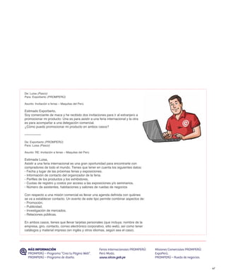 De: Luisa (Pasco)
Para: Exporberto (PROMPERÚ)

Asunto: Invitación a ferias – Maquitas del Perú

Estimado Exporberto,
Soy comerciante de maca y he recibido dos invitaciones para ir al extranjero a
promocionar mi producto: Una es para asistir a una feria internacional y la otra
es para acompañar a una delegación comercial.
¿Cómo puedo promocionar mi producto en ambos casos?

---------------

De: Exporberto (PROMPERÚ)
Para: Luisa (Pasco)

Asunto: RE: Invitación a ferias – Maquitas del Perú

Estimada Luisa,
Asistir a una feria internacional es una gran oportunidad para encontrarte con
compradores de todo el mundo. Tienes que tener en cuenta los siguientes datos:
- Fecha y lugar de las próximas ferias y exposiciones.
- Información de contacto del organizador de la feria.
- Perfiles de los productos y los exhibidores.
- Cuotas de registro y costos por acceso a las exposiciones y/o seminarios.
- Número de asistentes, habitaciones y salones de ruedas de negocios

Con respecto a una misión comercial es llevar una agenda definida con quiénes
se va a establecer contacto. Un evento de este tipo permite combinar aspectos de:
- Promoción.
- Publicidad.
- Investigación de mercados.
- Relaciones públicas.

En ambos casos, tienes que llevar tarjetas personales (que incluya: nombre de la
empresa, giro, contacto, correo electrónico corporativo, sitio web), así como tener
catálogos y material impreso (en inglés y otros idiomas, según sea el caso).




   MÁS INFORMACIÓN                                    Ferias Internacionales PROMPERÚ:   Misiones Comerciales PROMPERÚ:
   PROMPERÚ – Programa “Crea tu Página Web”.          Perú Moda.                         ExpoPerú.
   PROMPERÚ – Programa de diseño.                     www.siicex.gob.pe                  PROMPERÚ – Rueda de negocios.


                                                                                                                          47
 