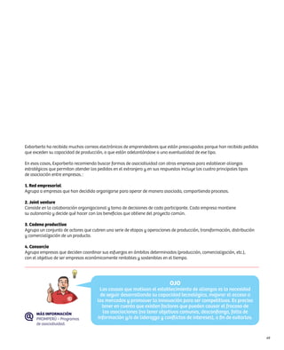 Exborberto ha recibido muchos correos electrónicos de emprendedores que están preocupados porque han recibido pedidos
que exceden su capacidad de producción, o que están adelantándose a una eventualidad de ese tipo.

En esos casos, Exporberto recomienda buscar formas de asociatividad con otras empresas para establecer alianzas
estratégicas que permitan atender los pedidos en el extranjero y en sus respuestas incluye las cuatro principales tipos
de asociación entre empresas. :

1. Red empresarial
Agrupa a empresas que han decidido organizarse para operar de manera asociada, compartiendo procesos.

2. Joint venture
Consiste en la colaboración organizacional y toma de decisiones de cada participante. Cada empresa mantiene
su autonomía y decide qué hacer con los beneficios que obtiene del proyecto común.

3. Cadena productiva
Agrupa un conjunto de actores que cubren una serie de etapas y operaciones de producción, transformación, distribución
y comercialización de un producto.

4. Consorcio
Agrupa empresas que deciden coordinar sus esfuerzos en ámbitos determinados (producción, comercialización, etc.),
con el objetivo de ser empresas económicamente rentables y sostenibles en el tiempo.




                                                                             OJO
                                       Las causas que motivan el establecimiento de alianzas es la necesidad
                                       de seguir desarrollando su capacidad tecnológica, mejorar el acceso a
                                      los mercados y promover la innovación para ser competitivos. Es preciso
                                        tener en cuenta que existen factores que pueden causar el fracaso de
      MÁS INFORMACIÓN                   las asociaciones (no tener objetivos comunes, desconfianza, falta de
      PROMPERÚ – Programas            información y/o de liderazgo y conflictos de intereses), a fin de evitarlos.
      de asociatividad.


                                                                                                                          49
 