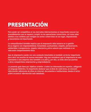 PRESENTACIÓN
Para poder ser competitivo en los mercados internacionales es importante conocer los
procedimientos que se requiere cumplir en las operaciones comerciales, así como estar
atentos a los cambios que realizan los socios comerciales en sus leyes, disposiciones
y mecanismos de importación.

La competitividad también implica que el empresario debe basarse en la gestión
de su negocio con responsabilidad, honestidad, puntualidad, empeño, perseverancia,
solidaridad, transparencia, respeto, tolerancia y otros valores que conlleven a un
adecuado comportamiento ético.

Que el empresario cuente con una conducta intachable es también un factor importante
para abrir las puertas de nuevos mercados. Hay que considerar que el empresario no solo
representa a una empresa sino también a su país y, por ello, su éxito abre las puertas
a otros compatriotas empresarios y emprendedores.

La presente guía tiene por objetivo orientar a todos los interesados en exportar, utilizando
un lenguaje didáctico. Es importante destacar que al final de cada tema, se colocará
información referencial de sitios en Internet, documentos e instituciones, donde el lector
podrá encontrar información más detallada.




                                                                                               5
 