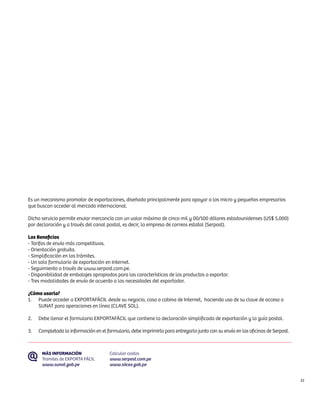 Es un mecanismo promotor de exportaciones, diseñado principalmente para apoyar a los micro y pequeños empresarios
que buscan acceder al mercado internacional.

Dicho servicio permite enviar mercancía con un valor máximo de cinco mil y 00/100 dólares estadounidenses (US$ 5,000)
por declaración y a través del canal postal, es decir, la empresa de correos estatal (Serpost).

Los Beneficios
- Tarifas de envío más competitivas.
- Orientación gratuita.
- Simplificación en los trámites.
- Un solo formulario de exportación en Internet.
- Seguimiento a través de www.serpost.com.pe.
- Disponibilidad de embalajes apropiados para las características de los productos a exportar.
- Tres modalidades de envío de acuerdo a las necesidades del exportador.

¿Cómo usarlo?
1.	 Puede acceder a EXPORTAFÁCIL desde su negocio, casa o cabina de Internet, haciendo uso de su clave de acceso a
    SUNAT para operaciones en línea (CLAVE SOL).

2.	   Debe llenar el formulario EXPORTAFÁCIL que contiene la declaración simplificada de exportación y la guía postal.

3.	   Completada la información en el formulario, debe imprimirlo para entregarlo junto con su envío en las oficinas de Serpost.



       MÁS INFORMACIÓN                  Calcular costos
       Tramites de EXPORTA FÁCIL        www.serpost.com.pe
       www.sunat.gob.pe                 www.siicex.gob.pe


                                                                                                                                   51
 