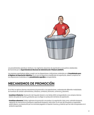 Los procedimientos operativos relativos a los regímenes aduaneros de exportación se encuentran establecidos
formalmente por la Superintendencia Nacional de Administración Tributaria (SUNAT).

Las empresas exportadoras deben cumplir con las disposiciones e indicaciones contenidas en el Procedimiento para
el Régimen de Exportación Definitiva. En el caso de despachos simplificados de exportación, deberá cumplirse con
las disposiciones contenidas en el procedimiento específico correspondiente.



MECANISMOS DE PROMOCIÓN
En el Perú se aplican diversos mecanismos de promoción a las exportaciones, contemplando diferentes modalidades
de incentivos de carácter administrativo, tributario, cambiario, financiero, comercial y aduanero.

- Incentivos tributarios: Devolución del Impuesto General a las Ventas (IGV) correspondiente a las compras internas
  (dentro del país) de insumos y productos que se utilizan en producción de bienes de exportación.

- Incentivos aduaneros: Existen regímenes de promoción vinculados a la exportación, tales como: admisión temporal,
  reposición de mercancías en franquicia, exportación temporal, entre otros. En el caso del Drawback, el exportador
  podrá obtener una devolución por los aranceles pagados al importar insumos y material que han sido incorporados en el
  producto exportado.


                                                                                                                          53
 