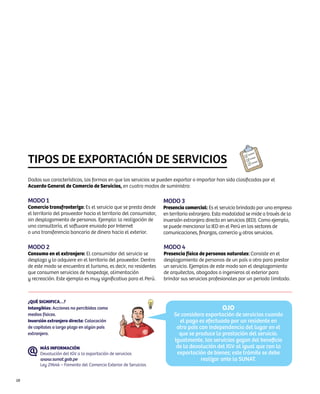 TIPOS DE EXPORTACIÓN DE SERVICIOS
     Dadas sus características, las formas en que los servicios se pueden exportar o importar han sido clasificadas por el
     Acuerdo General de Comercio de Servicios, en cuatro modos de suministro:

     Modo 1                                                            Modo 3
     Comercio transfronterizo: Es el servicio que se presta desde      Presencia comercial: Es el servicio brindado por una empresa
     el territorio del proveedor hacia el territorio del consumidor,   en territorio extranjero. Esta modalidad se mide a través de la
     sin desplazamiento de personas. Ejemplo: la realización de        inversión extranjera directa en servicios (IED). Como ejemplo,
     una consultoría, el software enviado por Internet                 se puede mencionar la IED en el Perú en los sectores de
     o una transferencia bancaria de dinero hacia el exterior.         comunicaciones, finanzas, comercio y otros servicios.

     Modo 2                                                            Modo 4
     Consumo en el extranjero: El consumidor del servicio se           Presencia física de personas naturales: Consiste en el
     desplaza y lo adquiere en el territorio del proveedor. Dentro     desplazamiento de personas de un país a otro para prestar
     de este modo se encuentra el turismo, es decir, no residentes     un servicio. Ejemplos de este modo son el desplazamiento
     que consumen servicios de hospedaje, alimentación                 de arquitectos, abogados o ingenieros al exterior para
     y recreación. Este ejemplo es muy significativo para el Perú.     brindar sus servicios profesionales por un periodo limitado.



     ¿QUÉ SIGNIFICA…?
     Intangibles: Acciones no percibidas como                                                      OJO
     medios físicos.                                                        Se considera exportación de servicios cuando
     Inversión extranjera directa: Colocación                                 el pago es efectuado por un residente en
     de capitales a largo plazo en algún país                                otro país con independencia del lugar en el
     extranjero.                                                              que se produce la prestación del servicio.
                                                                            Igualmente, los servicios gozan del beneficio
           MÁS INFORMACIÓN                                                   de la devolución del IGV al igual que con la
           Devolución del IGV a la exportación de servicios                  exportación de bienes; este trámite se debe
           www.sunat.gob.pe                                                             realizar ante la SUNAT.
           Ley 29646 – Fomento del Comercio Exterior de Servicios


58
 