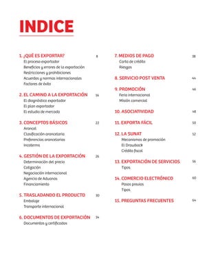 INDICE
1. ¿QUÉ ES EXPORTAR?                      8    7. MEDIOS DE PAGO              38
 El proceso exportador                           Carta de crédito
 Beneficios y errores de la exportación          Riesgos
 Restricciones y prohibiciones
 Acuerdos y normas internacionales             8. SERVICIO POST VENTA         44
 Factores de éxito
                                               9. PROMOCIÓN                   46
2. EL CAMINO A LA EXPORTACIÓN             16     Feria internacional
 El diagnóstico exportador                       Misión comercial
 El plan exportador
 El estudio de mercado                         10. ASOCIATIVIDAD              48


3. CONCEPTOS BÁSICOS                      22   11. EXPORTA FÁCIL              50
 Arancel
 Clasificación arancelaria                     12. LA SUNAT                   52
 Preferencias arancelarias                        Mecanismos de promoción
 Incoterms                                        El Drawback
                                                  Crédito fiscal
4. GESTIÓN DE LA EXPORTACIÓN              26
 Determinación del precio                      13. EXPORTACIÓN DE SERVICIOS   56
 Cotización                                       Tipos
 Negociación internacional
 Agencia de Aduanas                            14. COMERCIO ELECTRÓNICO       60
 Financiamiento                                   Pasos previos
                                                  Tipos
5. TRASLADANDO EL PRODUCTO                30
 Embalaje                                      15. PREGUNTAS FRECUENTES       64
 Transporte internacional

6. DOCUMENTOS DE EXPORTACIÓN              34
 Documentos y certificados
 
