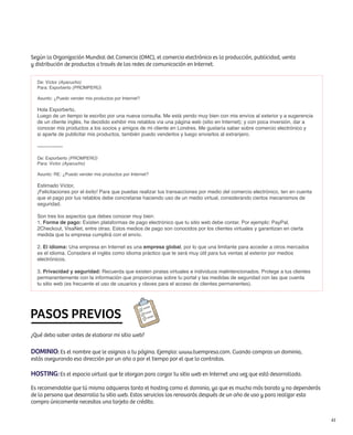 Según la Organización Mundial del Comercio (OMC), el comercio electrónico es la producción, publicidad, venta
y distribución de productos a través de las redes de comunicación en Internet.


  De: Víctor (Ayacucho)
  Para: Exporberto (PROMPERÚ)

  Asunto: ¿Puedo vender mis productos por Internet?

  Hola Exporberto,
  Luego de un tiempo te escribo por una nueva consulta. Me está yendo muy bien con mis envíos al exterior y a sugerencia
  de un cliente inglés, he decidido exhibir mis retablos vía una página web (sitio en Internet); y con poca inversión, dar a
  conocer mis productos a los socios y amigos de mi cliente en Londres. Me gustaría saber sobre comercio electrónico y
  si aparte de publicitar mis productos, también puedo venderlos y luego enviarlos al extranjero.

  ---------------

  De: Exporberto (PROMPERÚ)
  Para: Víctor (Ayacucho)

  Asunto: RE: ¿Puedo vender mis productos por Internet?

  Estimado Víctor,
  ¡Felicitaciones por el éxito! Para que puedas realizar tus transacciones por medio del comercio electrónico, ten en cuenta
  que el pago por tus retablos debe concretarse haciendo uso de un medio virtual, considerando ciertos mecanismos de
  seguridad.

  Son tres los aspectos que debes conocer muy bien:
  1. Forma de pago: Existen plataformas de pago electrónico que tu sitio web debe contar. Por ejemplo: PayPal,
  2Checkout, VisaNet, entre otras. Estos medios de pago son conocidos por los clientes virtuales y garantizan en cierta
  medida que tu empresa cumplirá con el envío.

  2. El idioma: Una empresa en Internet es una empresa global, por lo que una limitante para acceder a otros mercados
  es el idioma. Considera el inglés como idioma práctico que te será muy útil para tus ventas al exterior por medios
  electrónicos.

  3. Privacidad y seguridad: Recuerda que existen piratas virtuales e individuos malintencionados. Protege a tus clientes
  permanentemente con la información que proporcionas sobre tu portal y las medidas de seguridad con las que cuenta
  tu sitio web (es frecuente el uso de usuarios y claves para el acceso de clientes permanentes).




PASOS PREVIOS
¿Qué debo saber antes de elaborar mi sitio web?

Dominio: Es el nombre que le asignas a tu página. Ejemplo: www.tuempresa.com. Cuando compras un dominio,
estás asegurando esa dirección por un año o por el tiempo por el que lo contratas.

Hosting: Es el espacio virtual que te otorgan para cargar tu sitio web en Internet una vez que está desarrollada.
Es recomendable que tú mismo adquieras tanto el hosting como el dominio, ya que es mucho más barato y no dependerás
de la persona que desarrolla tu sitio web. Estos servicios los renovarás después de un año de uso y para realizar esta
compra únicamente necesitas una tarjeta de crédito.


                                                                                                                               61
 