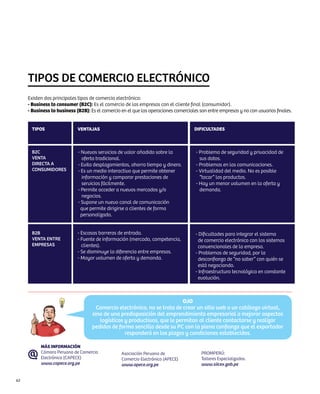 TIPOS DE COMERCIO ELECTRÓNICO
     Existen dos principales tipos de comercio electrónico:
     - Business to consumer (B2C): Es el comercio de las empresas con el cliente final (consumidor).
     - Business to business (B2B): Es el comercio en el que las operaciones comerciales son entre empresas y no con usuarios finales.


      TIPOS                  Ventajas                                                DIFICULTADES



      B2C                    - Nuevos servicios de valor añadido sobre la             - Problema de seguridad y privacidad de
      Venta                    oferta tradicional.                                      sus datos.
      Directa a              - Evita desplazamientos, ahorra tiempo y dinero.         - Problemas en las comunicaciones.
      Consumidores           - Es un medio interactivo que permite obtener            - Virtualidad del medio. No es posible
                               información y comparar prestaciones de                   “tocar” los productos.
                               servicios fácilmente.                                  - Hay un menor volumen en la oferta y
                             - Permite acceder a nuevos mercados y/o                    demanda.
                               negocios.
                             - Supone un nuevo canal de comunicación
                               que permite dirigirse a clientes de forma
                               personalizada.


      B2B                    - Escasas barreras de entrada.                           - Dificultades para integrar el sistema
      Venta entre            - Fuente de información (mercado, competencia,             de comercio electrónico con los sistemas
      Empresas                 clientes).                                               convencionales de la empresa.
                             - Se disminuye la diferencia entre empresas.             - Problemas de seguridad, por la
                             - Mayor volumen de oferta y demanda.                       desconfianza de “no saber” con quién se
                                                                                        está negociando.
                                                                                      - Infraestructura tecnológica en constante
                                                                                        evolución.



                                                                           OJO
                                      Comercio electrónico, no se trata de crear un sitio web o un catálogo virtual,
                                    sino de una predisposición del emprendimiento empresarial a mejorar aspectos
                                       logísticos y productivos, que le permitan al cliente contactarse y realizar
                                    pedidos de forma sencilla desde su PC con la plena confianza que el exportador
                                                  responderá en los plazos y condiciones establecidos.

           MÁS INFORMACIÓN
           Cámara Peruana de Comercio             Asociación Peruana de                  PROMPERÚ:
           Electrónico (CAPECE)                   Comercio Electrónico (APECE)           Talleres Especializados.
           www.capece.org.pe                      www.apece.org.pe                       www.siicex.gob.pe


62
 