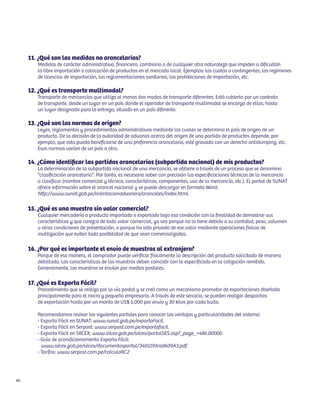 11. ¿Qué son las medidas no arancelarias?
        Medidas de carácter administrativo, financiero, cambiario o de cualquier otra naturaleza que impiden o dificultan
        la libre importación o colocación de productos en el mercado local. Ejemplos: las cuotas o contingentes, los regímenes
        de licencias de importación, las reglamentaciones sanitarias, las prohibiciones de importación, etc.

     12. ¿Qué es transporte multimodal?
        Transporte de mercancías que utiliza al menos dos modos de transporte diferentes. Está cubierto por un contrato
        de transporte, desde un lugar en un país donde el operador de transporte multimodal se encarga de ellas, hasta
        un lugar designado para la entrega, situado en un país diferente.

     13. ¿Qué son las normas de origen?
        Leyes, reglamentos y procedimientos administrativos mediante los cuales se determina el país de origen de un
        producto. De la decisión de la autoridad de aduanas acerca del origen de una partida de productos depende, por
        ejemplo, que esta pueda beneficiarse de una preferencia arancelaria, esté gravada con un derecho antidumping, etc.
        Esas normas varían de un país a otro.

     14. ¿Cómo identificar las partidas arancelarias (subpartida nacional) de mis productos?
        La determinación de la subpartida nacional de una mercancía, se obtiene a través de un proceso que se denomina
        “clasificación arancelaria”. Por tanto, es necesario saber con precisión las especificaciones técnicas de la mercancía
        a clasificar (nombre comercial y técnico, características, componentes, uso de la mercancía, etc.). El portal de SUNAT
        ofrece información sobre el arancel nacional y se puede descargar en formato Word:
        http://www.sunat.gob.pe/orientacionaduanera/aranceles/index.html.

     15. ¿Qué es una muestra sin valor comercial?
        Cualquier mercadería o producto importado o exportado bajo esa condición con la finalidad de demostrar sus
        características y que carezca de todo valor comercial, ya sea porque no lo tiene debido a su cantidad, peso, volumen
        u otras condiciones de presentación, o porque ha sido privado de ese valor mediante operaciones físicas de
        inutilización que eviten toda posibilidad de que sean comercializados.

     16. ¿Por qué es importante el envío de muestras al extranjero?
        Porque de esa manera, el comprador puede verificar físicamente la descripción del producto solicitado de manera
        detallada. Las características de las muestras deben coincidir con lo especificado en la cotización remitida.
        Generalmente, las muestras se envían por medios postales.

     17. ¿Qué es Exporta Fácil?
        Procedimiento que se realiza por la vía postal y se creó como un mecanismo promotor de exportaciones diseñado
        principalmente para el micro y pequeño empresario. A través de este servicio, se pueden realizar despachos
        de exportación hasta por un monto de US$ 5,000 por envío y 30 kilos por cada bulto.

        Recomendamos revisar los siguientes portales para conocer las ventajas y particularidades del sistema:
        - Exporta Fácil en SUNAT: www.sunat.gob.pe/exportaFacil.
        - Exporta Fácil en Serpost: www.serpost.com.pe/exportafacil.
        - Exporta Fácil en SIICEX: www.siicex.gob.pe/siicex/portal5ES.asp?_page_=486.00000.
        - Guía de acondicionamiento Exporta Fácil:
          www.siicex.gob.pe/siicex/documentosportal/3405193rad609A3.pdf.
        - Tarifas: www.serpost.com.pe/calculaRC2




66
 