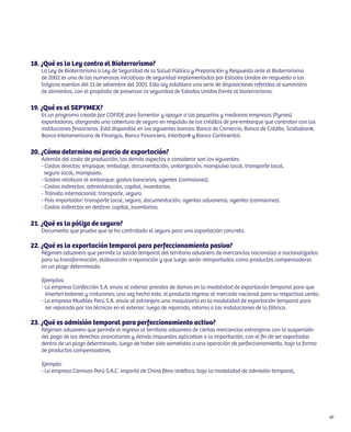 18. ¿Qué es la Ley contra el Bioterrorismo?
   La Ley de Bioterrorismo o Ley de Seguridad de la Salud Pública y Preparación y Respuesta ante el Bioterrorismo
   de 2002 es una de las numerosas iniciativas de seguridad implementadas por Estados Unidos en respuesta a los
   trágicos eventos del 11 de setiembre del 2001. Esta ley establece una serie de disposiciones referidas al suministro
   de alimentos, con el propósito de preservar la seguridad de Estados Unidos frente al bioterrorismo.

19. ¿Qué es el SEPYMEX?
   Es un programa creado por COFIDE para fomentar y apoyar a las pequeñas y medianas empresas (Pymes)
   exportadoras, otorgando una cobertura de seguro en respaldo de los créditos de pre-embarque que contraten con las
   instituciones financieras. Está disponible en los siguientes bancos: Banco de Comercio, Banco de Crédito, Scotiabank,
   Banco Interamericano de Finanzas, Banco Financiero, Interbank y Banco Continental.

20. ¿Cómo determino mi precio de exportación?
   Además del costo de producción, los demás aspectos a considerar son los siguientes:
   - Costos directos: empaque, embalaje, documentación, unitarización, manipuleo local, transporte local,
     seguro local, manipuleo.
   - Gastos relativos al embarque: gastos bancarios, agentes (comisiones).
   - Costos indirectos: administración, capital, inventarios.
   - Tránsito internacional: transporte, seguro.
   - País importador: transporte local, seguro, documentación, agentes aduaneros, agentes (comisiones).
   - Costos indirectos en destino: capital, inventarios.

21. ¿Qué es la póliza de seguro?
   Documento que prueba que se ha contratado el seguro para una exportación concreta.

22. ¿Qué es la exportación temporal para perfeccionamiento pasivo?
   Régimen aduanero que permite la salida temporal del territorio aduanero de mercancías nacionales o nacionalizadas
   para su transformación, elaboración o reparación y que luego serán reimportadas como productos compensadores
   en un plazo determinado.

   Ejemplos:
   - La empresa Confección S.A. envía al exterior prendas de damas en la modalidad de exportación temporal para que
     inserten botones y cinturones; una vez hecho esto, el producto regresa al mercado nacional para su respectiva venta.
   - La empresa Muebles Perú S.A. envía al extranjero una maquinaria en la modalidad de exportación temporal para
     ser reparada por los técnicos en el exterior; luego de reparada, retorna a las instalaciones de la fábrica.

23. ¿Qué es admisión temporal para perfeccionamiento activo?
   Régimen aduanero que permite el ingreso al territorio aduanero de ciertas mercancías extranjeras con la suspensión
   del pago de los derechos arancelarios y demás impuestos aplicables a la importación, con el fin de ser exportadas
   dentro de un plazo determinado, luego de haber sido sometidas a una operación de perfeccionamiento, bajo la forma
   de productos compensadores.

   Ejemplo:
   - La empresa Camisas Perú S.A.C. importó de China fibra sintética, bajo la modalidad de admisión temporal,




                                                                                                                            67
 