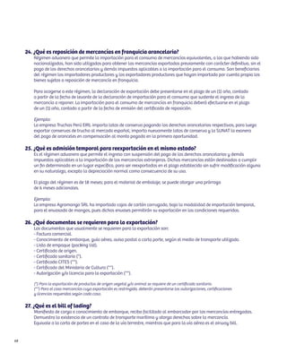 24. ¿Qué es reposición de mercancías en franquicia arancelaria?
        Régimen aduanero que permite la importación para el consumo de mercancías equivalentes, a las que habiendo sido
        nacionalizadas, han sido utilizadas para obtener las mercancías exportadas previamente con carácter definitivo, sin el
        pago de los derechos arancelarios y demás impuestos aplicables a la importación para el consumo. Son beneficiarios
        del régimen los importadores productores y los exportadores productores que hayan importado por cuenta propia los
        bienes sujetos a reposición de mercancía en franquicia.

        Para acogerse a este régimen, la declaración de exportación debe presentarse en el plazo de un (1) año, contado
        a partir de la fecha de levante de la declaración de importación para el consumo que sustente el ingreso de la
        mercancía a reponer. La importación para el consumo de mercancías en franquicia deberá efectuarse en el plazo
        de un (1) año, contado a partir de la fecha de emisión del certificado de reposición.

        Ejemplo:
        La empresa Truchas Perú EIRL importa latas de conserva pagando los derechos arancelarios respectivos, para luego
        exportar conservas de trucha al mercado español; importa nuevamente latas de conserva y la SUNAT la exonera
        del pago de aranceles en compensación al monto pagado en la primera oportunidad.

     25. ¿Qué es admisión temporal para reexportación en el mismo estado?
        Es el régimen aduanero que permite el ingreso con suspensión del pago de los derechos arancelarios y demás
        impuestos aplicables a la importación de las mercancías extranjeras. Dichas mercancías están destinadas a cumplir
        un fin determinado en un lugar específico, para ser reexportadas en el plazo establecido sin sufrir modificación alguna
        en su naturaleza, excepto la depreciación normal como consecuencia de su uso.

        El plazo del régimen es de 18 meses; para el material de embalaje, se puede otorgar una prórroga
        de 6 meses adicionales.

        Ejemplo:
        La empresa Agromango SRL ha importado cajas de cartón corrugado, bajo la modalidad de importación temporal,
        para el envasado de mangos, pues dichos envases permitirán su exportación en las condiciones requeridas.

     26. ¿Qué documentos se requieren para la exportación?
        Los documentos que usualmente se requieren para la exportación son:
        - Factura comercial.
        - Conocimiento de embarque, guía aérea, aviso postal o carta porte, según el medio de transporte utilizado.
        - Lista de empaque (packing list).
        - Certificado de origen.
        - Certificado sanitario (*).
        - Certificado CITES (**).
        - Certificado del Ministerio de Cultura (**).
        - Autorización y/o licencia para la exportación (**).

        (*) Para la exportación de productos de origen vegetal y/o animal se requiere de un certificado sanitario.
        (**) Para el caso mercancías cuya exportación es restringida, deberán presentarse las autorizaciones, certificaciones
        y licencias requeridas según cada caso.

     27. ¿Qué es el bill of lading?
        Manifiesto de carga o conocimiento de embarque, recibo facilitado al embarcador por las mercancías entregadas.
        Demuestra la existencia de un contrato de transporte marítimo y otorga derechos sobre la mercancía.
        Equivale a la carta de portes en el caso de la vía terrestre, mientras que para la vía aérea es el airway bill.


68
 