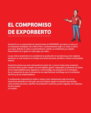 EL COMPROMISO
DE EXPORBERTO
Exporberto es un especialista de exportaciones de PROMPERÚ, que adora su país y es
un entusiasta embajador de la Marca Perú. Constantemente viaja a la costa, la sierra
y la selva, disfruta el clima, la extraordinaria comida, la cordialidad y el espíritu
emprendedor de la gente en cada lugar que visita…

Lo que más le sorprende es la variedad de la producción en las diversas y ricas regiones
peruanas, lo cual involucra el trabajo de muchas personas, familias e incluso comunidades
enteras.

Exporberto piensa que sería extraordinario poder dar a conocer todos estos productos
al mundo entero y para cumplir con este objetivo guiará, responderá y asesorará las dudas
de los emprendedores para ayudarlos a comercializar sus productos en el extranjero.
Es un convencido de que el aumento de las exportaciones contribuye con el crecimiento
del Perú y de sus emprendedores.

A continuación, Exporberto te invita a revisar y leer atentamente cada una de las
situaciones presentes en esta guía, que será de gran ayuda al momento que decidas,
como muchos peruanos, exportar tus productos o servicios y hacer negocios con empresas
de otros países.
¡A triunfar!




                                                                                            7
 