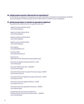 36. ¿Dónde puedo encontrar información de exportadores?
        La información de contacto de las empresas se encuentra disponible en el Directorio de Exportadores del SIICEX
        (www.siicex.gob.pe). También se puede encontrar información en la SUNAT (www.sunat.gob.pe).

     37. ¿Dónde puedo hallar la relación de operadores logísticos?
        Se puede encontrar información en los siguientes sitios web:

        - Agentes de aduana (listado oficial)
          www.aduanet.gob.pe.

        - Agentes de carga (listado oficial)
          www.aduanet.gob.pe.

        - Agentes marítimos (listado oficial)
          www.aduanet.gob.pe.

        - Agentes navieros (listado oficial)
          www.aduanet.gob.pe.

        - Guía logística
          www.guialogistica.com.

        - Directorio ADEX
          www.directorioadex.com.

        - Directorio CCL
          http://200.37.9.27/cclDirectoriovirtual/cclpublico.aspx

        - Asociación de Agentes de Aduana del Perú - AAAP
          www.aaap.org.pe

        - Asociación Marítima del Perú - ASMARPE
          www.asmarpe.org.pe

        - Asociación Nacional del Transporte Terrestre de Carga - ANATEC
          www.anatec-peru.com

        - Asociación Peruana de Agentes de Carga Internacional - APACIT
          www.apacit.com.pe

        - Asociación Peruana de Agentes Marítimos - APAM
          www.apam-peru.com

        - Asociación Peruana de Operadores Portuarios - ASSPOR
          www.asppor.org.pe

        - Consejo Nacional de Usuarios del Sistema de
          Distribución Física Internacional de Mercancías – CONUDFI
          www.conudfi.org.pe


70
 