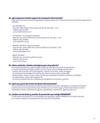 38. ¿Qué empresas brindan seguros de transporte internacional?
   Esta información de las empresas aseguradoras se puede obtener de la Asociación Peruana de Empresas Aseguradoras
   (APESEG):

   - ACE SEGUROS S.A.:
     Dirección: Calle Amador Merino Reyna 267 Of. 402, San Isidro - Lima
     Teléfono: (01) 417-5000
     www.acelatinamerica.com

   - LA POSITIVA - Cía. de Seguros Generales:
     Dirección: Esq. Javier Prado Este y Franciso Masías 370, San Isidro - Lima
     Teléfono: (01) 211-0000
     www.lapositiva.com.pe

   - PACÍFICO SEGUROS - Seguros Generales:
     Dirección: Esq. Javier Prado Este y Franciso Masías 370, San Isidro - Lima
     Teléfono: (01) 518-4000
     www.pacificoseguros.com

   - RÍMAC SEGUROS:
     Dirección: Av. Juan de Arona 830, San Isidro
     Teléfono: (01) 411-1111
     www.rimac.com.pe

39. ¿Cómo contactar clientes extranjeros para mi producto?
   Una empresa exportadora pueda conseguir clientes del extranjero a través de diversas formas.
   La manera adecuada para captar clientes varía de acuerdo con la estrategia de promoción:
   - Eventos internacionales: ferias especializadas, misiones comerciales, ruedas de negocio.
   - Herramientas de tecnologías de la información: Internet, redes sociales, portales B2B.
   - Bases de datos: compra o acceso a bases de datos de compradores extranjeros, directorios y catálogos
     de importadores, revistas especializadas, etc.
   - A través de entidades oficiales, embajadas y/o agregadurías comerciales y gremios.

40. ¿Qué son y para qué sirven las ferias internacionales?
   Son grandes eventos comerciales de exhibición de productos y servicios, organizados con el objetivo de facilitar
   las transacciones comerciales entre países. Permiten que en un mismo lugar y determinado tiempo se reúnan
   importadores, traders, distribuidores, agentes, representantes, exportadores, agentes locales, etc.

41. ¿Cuáles son las ferias y eventos de promoción que realiza PROMPERÚ?
   La información relacionada con las actividades que organiza y/o apoya PROMPERÚ se encuentra publicada
   en la sección calendario de actividades del sitio web www.siicex.gob.pe.




                                                                                                                      71
 