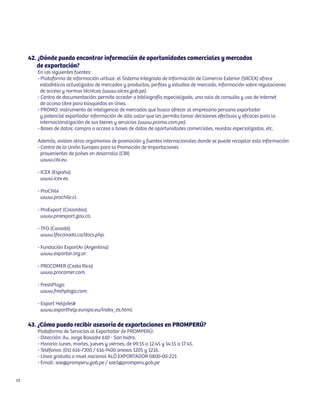 42. ¿Dónde puedo encontrar información de oportunidades comerciales y mercados
         de exportación?
        En las siguientes fuentes:
        - Plataforma de información virtual: el Sistema Integrado de Información de Comercio Exterior (SIICEX) ofrece
          estadísticas actualizadas de mercados y productos, perfiles y estudios de mercado, información sobre regulaciones
          de acceso y normas técnicas (www.siicex.gob.pe).
        - Centro de documentación: permite acceder a bibliografía especializada, una sala de consulta y uso de Internet
          de acceso libre para búsquedas en línea.
        - PROMO: instrumento de inteligencia de mercados que busca ofrecer al empresario peruano exportador
          y potencial exportador información de alto valor que les permita tomar decisiones efectivas y eficaces para la
          internacionalización de sus bienes y servicios (www.promo.com.pe).
        - Bases de datos: compra o acceso a bases de datos de oportunidades comerciales, revistas especializadas, etc.

        Además, existen otros organismos de promoción y fuentes internacionales donde se puede recopilar esta información:
        - Centro de la Unión Europea para la Promoción de Importaciones
          provenientes de países en desarrollo (CBI)
          www.cbi.eu.

        - ICEX (España)
          www.icex.es.

        - ProChile
          www.prochile.cl.

        - ProExport (Colombia)
          www.proexport.gov.co.

        - TFO (Canadá)
          www.tfocanada.ca/docs.php.

        - Fundación ExportAr (Argentina)
          www.exportar.org.ar.

        - PROCOMER (Costa Rica)
          www.procomer.com.

        - FreshPlaza:
          www.freshplaza.com.

        - Export Helpdesk
          www.exporthelp.europa.eu/index_es.html.

     43. ¿Cómo puedo recibir asesoría de exportaciones en PROMPERÚ?
        Plataforma de Servicios al Exportador de PROMPERÚ:
        - Dirección: Av. Jorge Basadre 610 - San Isidro.
        - Horario: lunes, martes, jueves y viernes, de 09:15 a 12:45 y 14:15 a 17:45.
        - Teléfonos: (01) 616-7300 / 616-7400 anexos 1205 y 1216.
        - Línea gratuita a nivel nacional ALÓ EXPORTADOR 0800-00-221
        - Email: sae@promperu.gob.pe / sae1@promperu.gob.pe


72
 