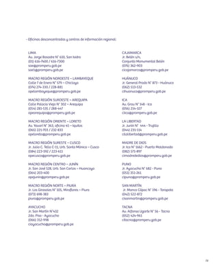 - Oficinas desconcentradas y centros de información regional:


 LIMA                                                           CAJAMARCA
 Av. Jorge Basadre N° 610, San Isidro                           Jr. Belén s/n,
 (01) 616-7400 / 616-7300                                       Conjunto Monumental Belén
 sae@promperu.gob.pe                                            (076) 362-903
 sae1@promperu.gob.pe                                           cicajamarca@promperu.gob.pe

 MACRO REGIÓN NOROESTE – LAMBAYEQUE                             HUÁNUCO
 Calle 7 de Enero N° 579 – Chiclayo                             Jr. General Prado N° 873 - Huánuco
 (074) 274-330 / 228-881                                        (062) 513-532
 opelambayeque@promperu.gob.pe                                  cihuanuco@promperu.gob.pe

 MACRO REGIÓN SUROESTE – AREQUIPA                               ICA
 Calle Palacio Viejo N° 302 – Arequipa                          Av. Grau N° 148 - Ica
 (054) 281-535 / 288-447                                        (056) 214-327
 opearequipa@promperu.gob.pe                                    ciica@promperu.gob.pe

 MACRO REGIÓN ORIENTE – LORETO                                  LA LIBERTAD
 Av. Yavarí N° 363, oﬁcina 45 – Iquitos                         Jr. Junín N° 444 - Trujillo
 (065) 221-703 / 232-833                                        (044) 231-114
 opeloreto@promperu.gob.pe                                      cilalibertad@promperu.gob.pe

 MACRO REGIÓN SURESTE – CUSCO                                   MADRE DE DIOS
 Jr. Julio C. Tello C-11, Urb. Santa Mónica – Cusco             Jr. Ica N° 1662 - Puerto Maldonado
 (084) 223-592 / 223-611                                        (082) 571-897
 opecusco@promperu.gob.pe                                       cimadrededios@promperu.gob.pe

 MACRO REGIÓN CENTRO – JUNÍN                                    PUNO
 Jr. San José 528, Urb. San Carlos – Huancayo                   Jr. Ayacucho N° 682 - Puno
 (064) 203-400                                                  (051) 351-261
 opejunin@promperu.gob.pe                                       cipuno@promperu.gob.pe

 MACRO REGIÓN NORTE – PIURA                                     SAN MARTÍN
 Jr. Los Girasoles N° 105, Miraflores – Piura                    Jr. Manco Cápac N° 196 - Tarapoto
 (073) 698-383                                                  (042) 522-872
 piura@promperu.gob.pe                                          cisanmartin@promperu.gob.pe

 AYACUCHO                                                       TACNA
 Jr. San Martín N°432                                           Av. Alfonso Ugarte N° 56 - Tacna
 2do. Piso - Ayacucho                                           (052) 424-961
 (066) 312-998                                                  citacna@promperu.gob.pe
 ciayacucho@promperu.gob.pe




                                                                                                     73
 