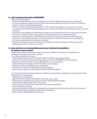44. ¿Qué capacitaciones ofrece PROMPERÚ?
        Entre las principales figuran:
        - Miércoles del Exportador (Lima) o Día del Exportador (en oficinas regionales): Seminarios de sensibilización
          en los que especialistas informan sobre los pasos necesarios para exportar y los factores a tomar en cuenta para
          lograr una mayor competitividad exportadora.
        - Talleres en el Centro de Oportunidades Digitales – ADOC: Talleres especializados en los que se dan a conocer
          las principales herramientas necesarias de gestión para la internacionalización de la empresa e impulsar el comercio
          electrónico.
        - Programas de especialización PLANEX (Planes de Negocios para Exportación): Brindan las herramientas necesarias
          para elaborar un plan de negocios que responda a las exigencias de los mercados internacionales.
        - Programas de especialización 5 S’ y BPMM (Buenas Prácticas de Manufactura y Mercadeo): Son programas
          que permiten a las empresas desarrollar una adecuada gestión de calidad a fin de que sean más competitivas
          en el exterior, enfocándose en la certificación de calidad.
        - Programas de asistencia empresarial como coaching exportador, diseño y empaques, comercio justo, HACCP,
          negociaciones y huella de carbono, entre otros.

     45. ¿Qué portales son recomendables para buscar información estadística
        de comercio internacional?
        Existen varios portales en Internet para hallar información estadística relacionada con las exportaciones
        e importaciones, tanto locales como mundiales.
        Para obtener estadísticas nacionales:
        - Superintendencia Nacional de Administración Tributaria (SUNAT): www.aduanet.gob.pe.
        - Comisión de Promoción del Perú para la Exportación y el Turismo (PROMPERÚ): www.siicex.gob.pe.
        - Ministerio de Comercio Exterior y Turismo (MINCETUR): www.minectur.gob.pe.
        - Instituto Nacional de Estadística e Informática (INEI): www.inei.gob.pe.
        - Ministerio de Agricultura (MINAG): www.minag.gob.pe.
        - Ministerio de la Producción (PRODUCE): www.produce.gob.pe.
        - Banco Central de Reserva del Perú (BCRP): http://estadisticas.bcrp.gob.pe.

        Las herramientas más importantes para obtener estadísticas de exportación e importación mundial y por mercados
        seleccionados son las siguientes:
        - TradeMap: www.trademap.org.
        - Agencia Central de Inteligencia de Estados Unidos (CIA): www.cia.gov.
        - Comtrade de la Organización de las Naciones Unidas: http://comtrade.un.org/db.
        - Fondo Monetario Internacional (FMI): www.imf.org.
        - Conferencia de las Naciones Unidas sobre Comercio y Desarrollo (UNCTAD):
           http://unctadstat.unctad.org/.
        - Herramienta estadística FaoStat de la Organización de las Naciones Unidas para la Agricultura y la Alimentación
          (FAO): http://faostat.fao.org/default.aspx?alias=faostat&lang=es
        - Banco Mundial: http://datos.bancomundial.org.




74
 