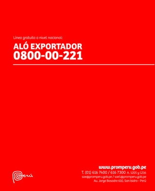 SERVICIOS AL EXPORTADOR
                                                                                                               SERVICIOS AL
                                                                                                               EXPORTADOR
                                                                                                               GUÍA
                                                                                                               EXPORTADORA
Línea gratuita a nivel nacional:

ALÓ EXPORTADOR
0800-00-221




                                                                                     GUÍA EXPORTADORA


                                               www.promperu.gob.pe
                                   T. (01) 616 7400 / 616 7300 A. 1205 y 1216
                                   sae@promperu.gob.pe / sae1@promperu.gob.pe
                                          Av. Jorge Basadre 610, San Isidro - Perú
 