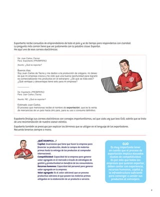 Exporberto recibe consultas de emprendedores de todo el país y se da tiempo para responderlas con claridad.
La pregunta más común tiene que ver justamente con la palabra clave: Exportar.
He aquí uno de esos correos electrónicos:


   De: Juan Carlos (Tacna)
   Para: Exporberto (PROMPERÚ)

   Asunto: ¿Qué es exportar?

   Buenos días,
   Soy Juan Carlos de Tacna y me dedico a la producción de orégano, mi deseo
   es que mi empresa crezca y he oído que una buena oportunidad para lograrlo
   es comercializando mis productos en el extranjero: ¿De qué se trata esto?
   ¿Qué ventajas y desventajas tiene esto para mi empresa?

   ---------------

   De: Expoberto (PROMPERÚ)
   Para: Juan Carlos (Tacna)

   Asunto: RE: ¿Qué es exportar?

   Estimado Juan Carlos,
   El proceso que mencionas recibe el nombre de exportación, que es la venta
   de mercancías de un país hacia otro país, para su uso o consumo definitivo.


Expoberto finaliza sus correos electrónicos con consejos importantísimos, así que cada vez que leas OJO, sabrás que se trata
de una recomendación de nuestro asesor estrella.
Expoberto también se preocupa por explicar los términos que se utilizan en el lenguaje de los exportadores.
Recuerda tenerlos siempre a mano.



                       ¿QUÉ SIGNIFICA…?
                       Capital: Inversiones que tiene que hacer la empresa para                      OJO
                       financiar su producción, desde la compra de materias               Es muy importante tener
                       primas hasta la entrega de los productos al comprador            en cuenta que el proceso de
                       internacional.                                                  exportación implica elevados
                       Competitividad: Capacidad de la empresa para generar              niveles de competitividad.
                       valor agregado en el mercado a través de estrategias de            Es por esto que todas las
                       gestión y productividad en beneficio de los consumidores.      empresas que quieran exportar,
                       Recursos humanos: Capacidad del personal para generar           deben contar con experiencia,
                       valor agregado en la empresa.                                    recursos humanos, capital y
                       Valor agregado: Es el valor adicional que un proceso             la infraestructura suficiente
                       productivo adiciona al que poseen las materias primas            para comenzar a vender sus
                       utilizadas en la elaboración de un producto o servicio.            productos al extranjero.


                                                                                                                               9
 