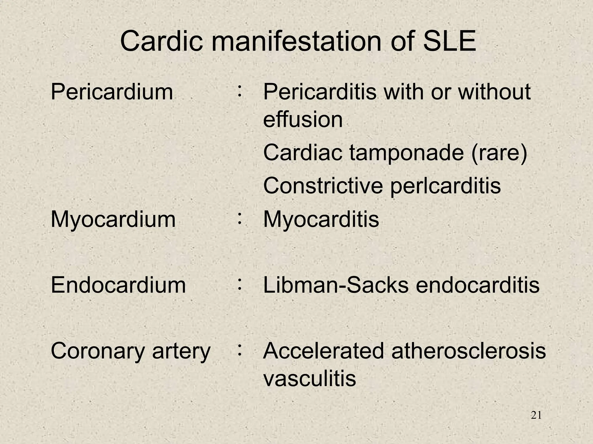 21
Cardic manifestation of SLE
Pericardium ： Pericarditis with or without
effusion
Cardiac tamponade (rare)
Constrictive perlcarditis
Myocardium ： Myocarditis
Endocardium ： Libman-Sacks endocarditis
Coronary artery ： Accelerated atherosclerosis
vasculitis
 