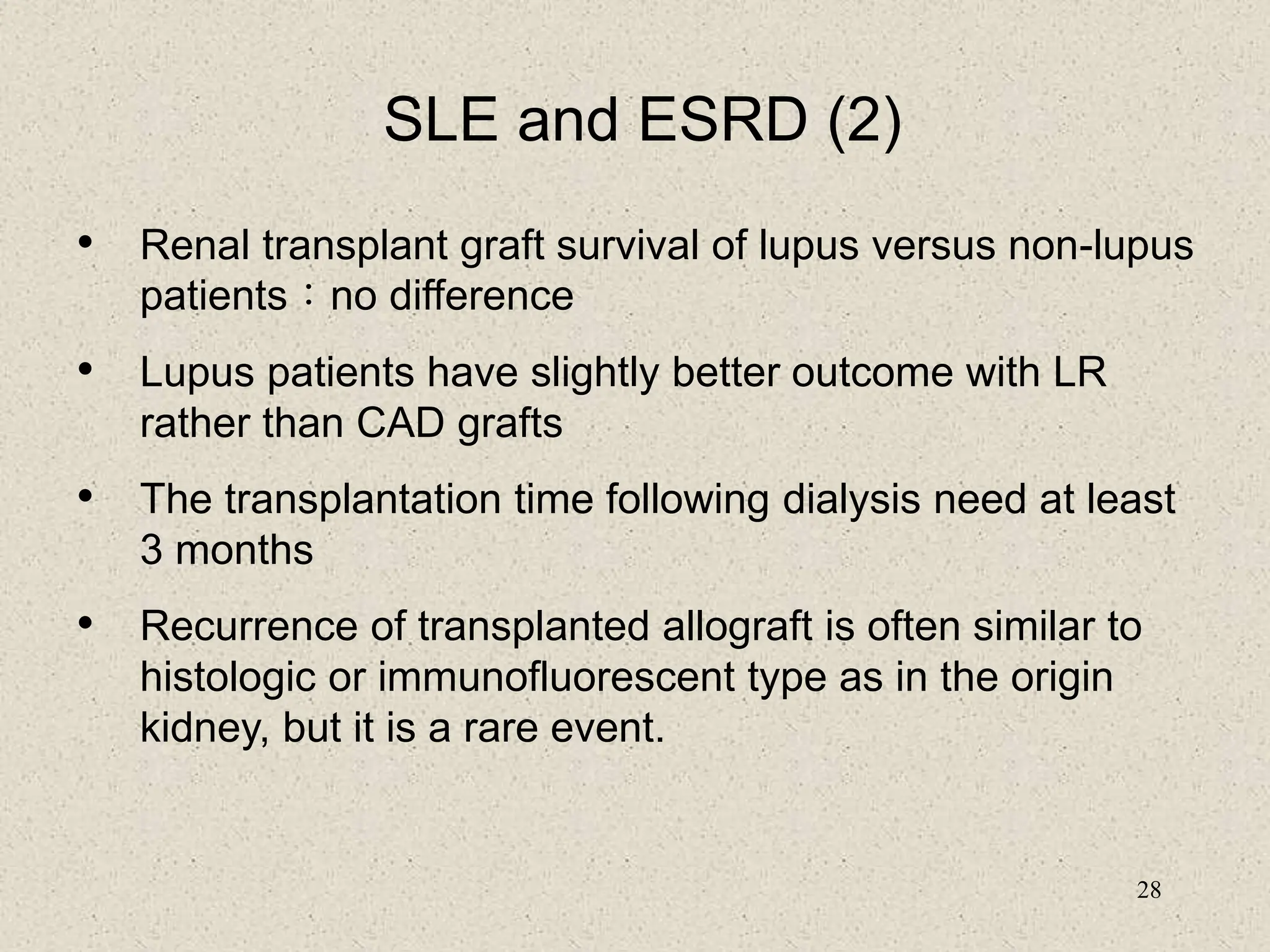 28
SLE and ESRD (2)
• Renal transplant graft survival of lupus versus non-lupus
patients：no difference
• Lupus patients have slightly better outcome with LR
rather than CAD grafts
• The transplantation time following dialysis need at least
3 months
• Recurrence of transplanted allograft is often similar to
histologic or immunofluorescent type as in the origin
kidney, but it is a rare event.
 