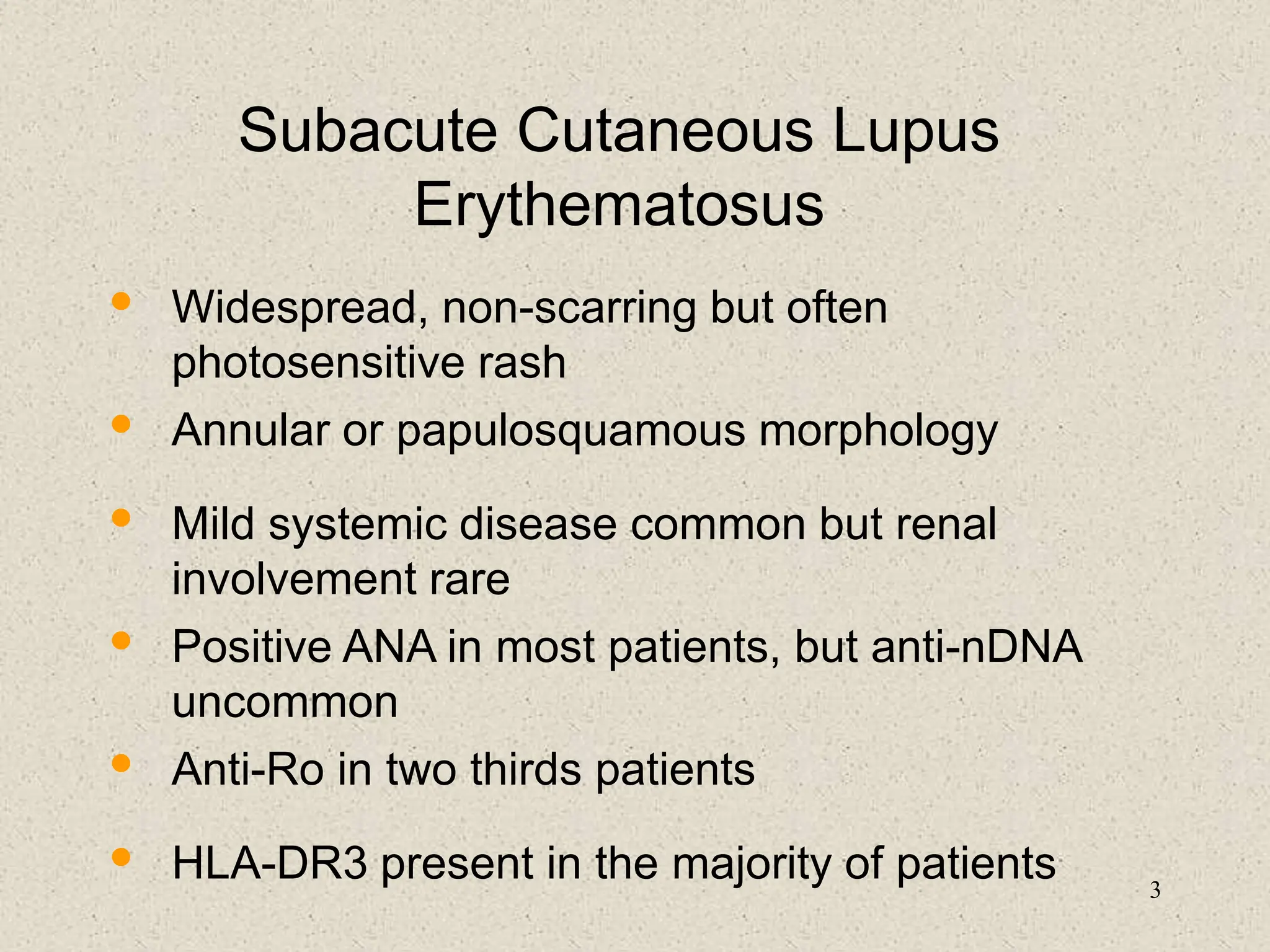 3
Subacute Cutaneous Lupus
Erythematosus
• Widespread, non-scarring but often
photosensitive rash
• Annular or papulosquamous morphology
• Mild systemic disease common but renal
involvement rare
• Positive ANA in most patients, but anti-nDNA
uncommon
• Anti-Ro in two thirds patients
• HLA-DR3 present in the majority of patients
 