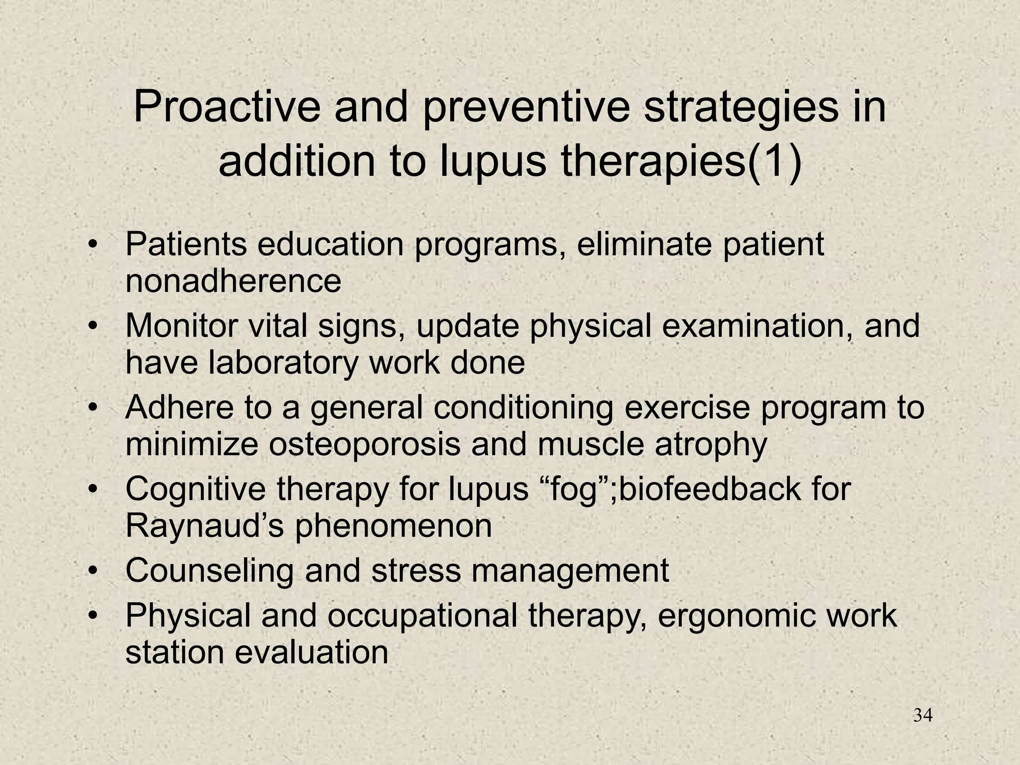 34
Proactive and preventive strategies in
addition to lupus therapies(1)
• Patients education programs, eliminate patient
nonadherence
• Monitor vital signs, update physical examination, and
have laboratory work done
• Adhere to a general conditioning exercise program to
minimize osteoporosis and muscle atrophy
• Cognitive therapy for lupus “fog”;biofeedback for
Raynaud’s phenomenon
• Counseling and stress management
• Physical and occupational therapy, ergonomic work
station evaluation
 