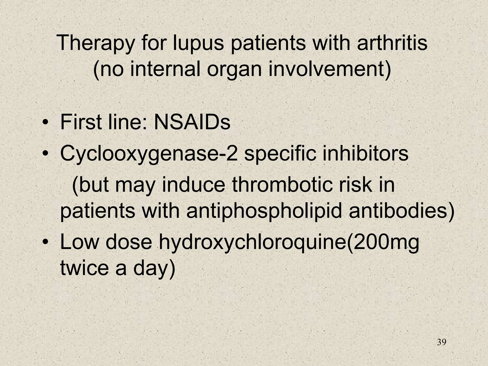 39
Therapy for lupus patients with arthritis
(no internal organ involvement)
• First line: NSAIDs
• Cyclooxygenase-2 specific inhibitors
(but may induce thrombotic risk in
patients with antiphospholipid antibodies)
• Low dose hydroxychloroquine(200mg
twice a day)
 