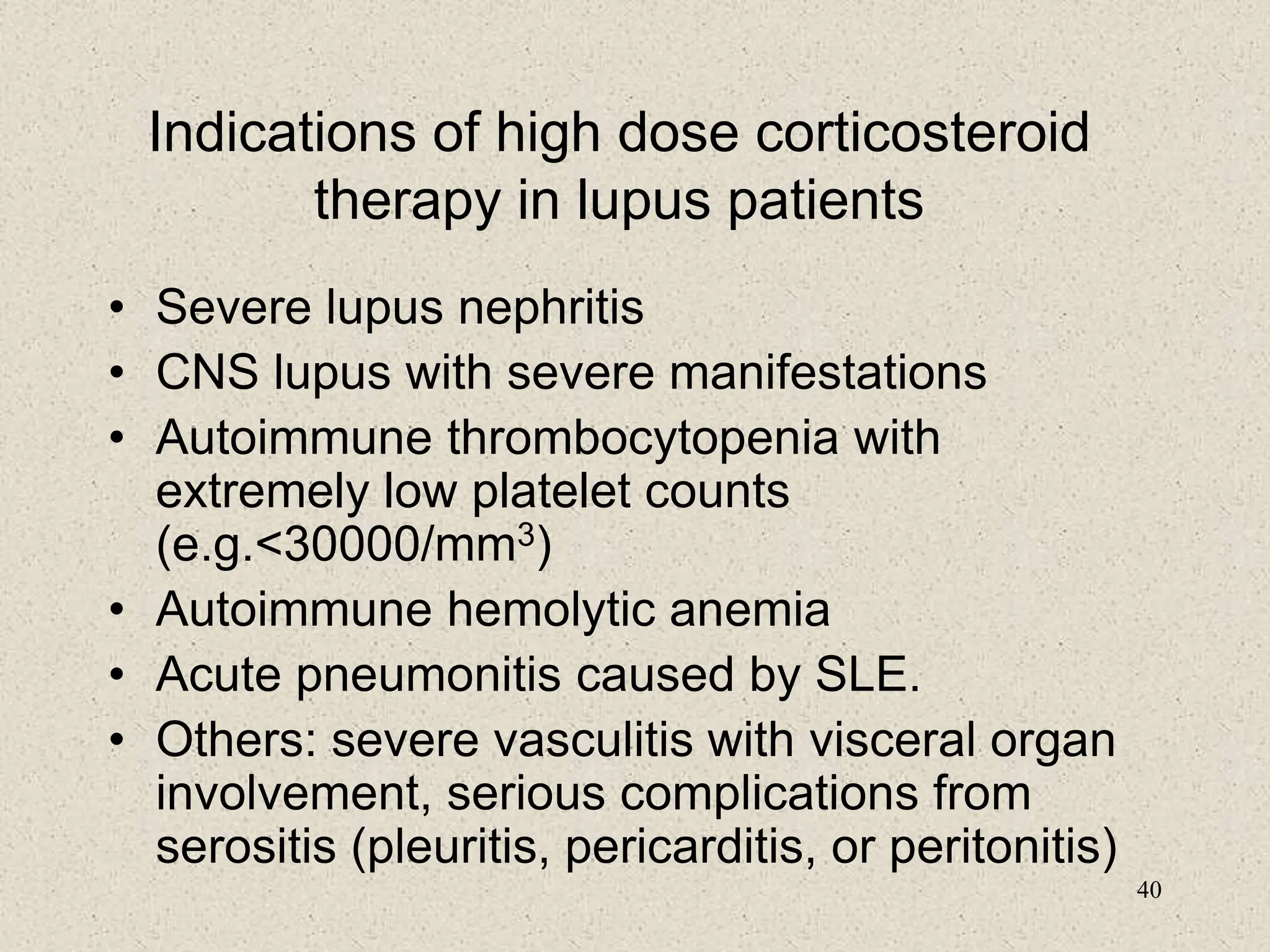 40
Indications of high dose corticosteroid
therapy in lupus patients
• Severe lupus nephritis
• CNS lupus with severe manifestations
• Autoimmune thrombocytopenia with
extremely low platelet counts
(e.g.<30000/mm3)
• Autoimmune hemolytic anemia
• Acute pneumonitis caused by SLE.
• Others: severe vasculitis with visceral organ
involvement, serious complications from
serositis (pleuritis, pericarditis, or peritonitis)
 