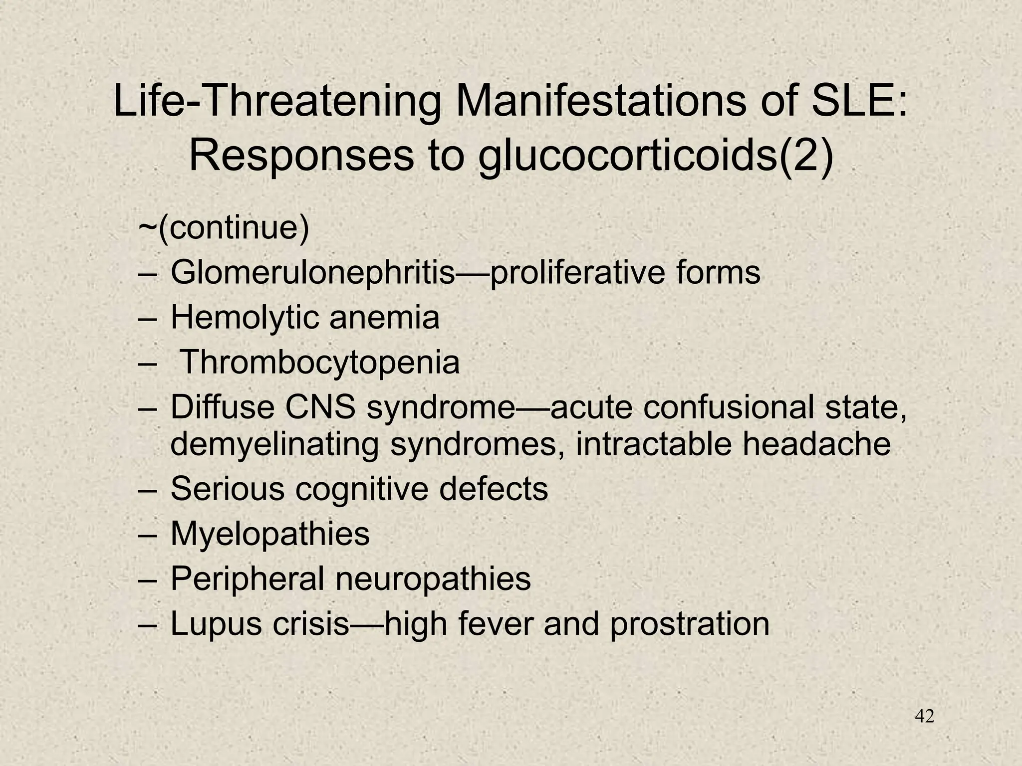 42
Life-Threatening Manifestations of SLE:
Responses to glucocorticoids(2)
~(continue)
– Glomerulonephritis—proliferative forms
– Hemolytic anemia
– Thrombocytopenia
– Diffuse CNS syndrome—acute confusional state,
demyelinating syndromes, intractable headache
– Serious cognitive defects
– Myelopathies
– Peripheral neuropathies
– Lupus crisis—high fever and prostration
 